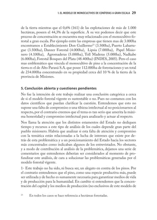 1. EL MODELO DE MONOCULTIVOS DE CONÍFERAS A GRAN ESCALA   29



de la tierra mientras que el 0,6% (161) de las explotaciones de más de 1.000
hectáreas, poseen el 44,3% de la superﬁcie. A su vez podemos decir que este
proceso de concentración se encuentra muy relacionado con el monocultivo fo-
restal a gran escala. Por ejemplo entre las empresas que tienen mas de 3.000ha
encontramos a Establecimiento Don Guillermo23 (3.500ha), Puerto Laharra-
gue (3.500ha), Danzer Forestal (4.000ha), Lipsia (7.000ha), Papel Misio-
nero (4.100ha), Agromaderas (5.000ha), Toll Maderas (5.000ha), Nadkabe
(6.000ha), Forestal Bosques del Plata (48.400ha) (INDES, 2005). Pero el caso
mas emblemático que vincula el monocultivo de pino a la concentración de la
tierra es el de Alto Paraná S.A. que posee 112.000ha de forestaciones y un total
de 234.000ha concentrando en su propiedad cerca del 10 % de la tierra de la
provincia de Misiones.


5. Conclusión abierta y cuestiones pendientes
No fue la intención de este trabajo realizar una conclusión categórica a cerca
de si el modelo forestal vigente es sustentable o no. Pues no contamos con los
datos cientíﬁcos que puedan clariﬁcar la cuestión. Entendemos que esto no
supone una falta de compromiso o una tibieza intelectual al no posicionarnos al
respecto, por el contrario creemos que el tema es tan serio que amerita la máxi-
ma honestidad y compromiso intelectual para analizarlo y actuar al respecto.
Nos llama la atención que los distintos estamentos del Estado no dediquen
tiempo y recursos a este tipo de análisis de los cuales depende gran parte del
pueblo misionero. Habría que analizar si esta falta de atención y compromiso
con la temática están relacionadas a la lucha de intereses que existe por de-
trás de esta problemática y a un posicionamiento del Estado hacia los sectores
más concentrados como indicaban algunos de los entrevistados. No obstante,
y a modo de contribución al análisis de la problemática, dejamos una serie de
comentarios que entendemos deberían ser considerados al momento de pro-
fundizar este análisis, de cara a solucionar las problemáticas generadas por el
modelo forestal vigente.
1- Este trabajo no ha sido, ni busca ser, un alegato en contra de los pinos. Por
el contrario entendemos que el pino, como una especie productiva más, puede
ser utilizada y de hecho es sumamente necesaria para garantizar medios de vida
y de producción para la humanidad. En cambio si entendemos que la concen-
tración del capital y los medios de producción (no exclusivos de este modelo de

23
     En todos los casos se hace referencia a hectáreas forestadas.
 