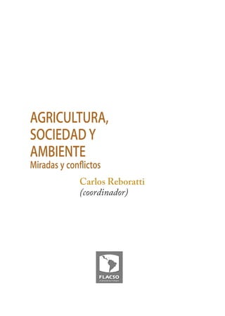3




AGRICULTURA,
SOCIEDAD Y
AMBIENTE
Miradas y conﬂictos
             Carlos Reboratti
             (coordinador)
 