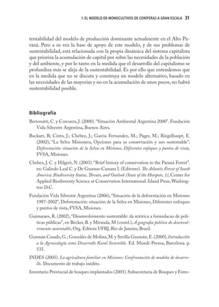 1. EL MODELO DE MONOCULTIVOS DE CONÍFERAS A GRAN ESCALA    31



tentabilidad del modelo de producción dominante actualmente en el Alto Pa-
raná. Pero a su vez la base de apoyo de este modelo, y de sus problemas de
sustentabilidad, está relacionada con la propia dinámica del sistema capitalista
que prioriza la acumulación de capital por sobre las necesidades de la población
y del ambiente, y por lo tanto en la medida que el desarrollo del capitalismo se
profundiza más se aleja de la sustentabilidad. Es por ello que entendemos que
en la medida que no se discuta y construya un modelo alternativo, basado en
las necesidades de las mayorías y no en la acumulación de unos pocos, no habrá
sustentabilidad posible.



Bibliografía
Bertonatti, C. y Corcuera, J. (2000). “Situación Ambiental Argentina 2000”. Fundación
   Vida Silvestre Argentina, Buenos Aires.
Buckart, R; Cinto, J.; Chebez, J.; Garcia Fernandez, M.; Pager, M.; Riegelhaupt, E.
   (2002), “La Selva Misionera, Opciones para su conservación y uso sustentable”.
   Deforestación: situación de la Selva en Misiones, Diferentes enfoques y puntos de vista,
   FVSA, Misiones.
Chebez, J. C. y Hilgert, N. (2003). “Brief history of conservation in the Paraná Forest”.
   en: Galindo Leal C. y De Gusmao Camara I. (Editores). The Atlantic Forest of South
   America: Biodiversity Status, Threats, and Outlook (State of the Hotspots, 1), Center for
   Applied Biodiversity Science at Conservation International. Island Press, Washing-
   ton D.C.
Fundación Vida Silvestre Argentina (2006), “Situación de la deforestación en Misiones
   1987-2002”, Deforestación: situación de la Selva en Misiones, Diferentes enfoques
   y puntos de vista, FVSA, Misiones.
Guimaraes, R. (2002), “Desenvolvimento sustentable: da retórica a formulacao de poli-
   ticas públicas”, en Becker, B. y Miranda, M (coord.), A geograﬁa politica do desenvol-
   vimento sustentable, Org. Editora UFRJ, Rio de Janeiro, Brasil.
Guzmán Casado, G.; Gonzáles de Molina, M. y Sevilla Guzmán, E. (2000), Introducción
   a la Agroecología como Desarrollo Rural Sostenible. Ed. Mundi-Prensa, Barcelona. p.
   535.
INDES (2005). La agricultura familiar en Misiones: Confrontación de modelos de desarro-
  llo. Documento de trabajo inédito.
Inventario Provincial de bosques implantados (2001). Subsecretaria de Bosques y Fores-
 
