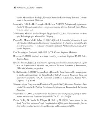 32 AGRICULTURA, SOCIEDAD Y AMBIENTE



    tación, Ministerio de Ecología, Recursos Naturales Renovables y Turismo. Gobier-
    no de la Provincia de Misiones.
Moscovich, F.; Keller, H.; Fernandez, R.; Borhen, A. (2005), Indicadores de impacto am-
  biental de plantaciones forestales – componente vegetal, Ciencia Forestal, Santa Maria,
  v. 15, n. 1, p. 21-32.
Movimiento Mundial por los Bosques Tropicales (2003), Las Plantaciones no son Bos-
  ques, Edición propia, Montevideo, Uruguay.
Pinazo, M.; Moscovich, F.; Keller, H. (2002), Efecto de la intensidad y frecuencia de raleo
   sobre la diversidad vegetal del sotobosque en plantaciones de Araucaria angustifolia. En
   el norte de Misiones. 11ª Jornadas Técnicas Forestales y Ambientales, Eldorado, Mi-
   siones, Argentina.
Plan Tecnológico Provincial 2005-2007. INTA. Centro Regional Misiones
Reboratti, C. (2000), Ambiente y sociedad, conceptos y relaciones, Capitulo IX. Ed. Ariel.
   Buenos Aires.
Rey. N.; Bacalini, P. (2000), Estudio sobre riqueza y abundancia de aves en campos de Lipsia
   S. A. en la provincia de Misiones. 10ª Jornadas Técnicas Forestales y Ambientales,
   Eldorado, Misiones, Argentina.
Sevilla Guzmán, E. (2002), “Agroecología y Desarrollo Rural Sustentable: una propues-
    ta desde Latinoamérica”. En Sarandón, S.J. (Ed) Agroecología El camino hacia una
    agricultura sustentable, E.C.A. Ediciones Cientíﬁcas Americanas, Buenos Aires.
    Capitulo III. p. 57-81.
Subsecretaria de Programación Económica Regional (2005), Panorama Económico Pro-
   vincial. Secretaria de Política Económica, Ministerio de Economía de la Nación
   Argentina
Van Bellen, H. (2004). Desenvolvimento Sustentable: uma descripcao das principais ferra-
   mentas da avaliacao. Ambiente y sociedade. Vol. VII Nº1 Jan/Jun
Zurita, G.; Rey, N.; Varela, D., Villagra, M.; Bellocq, M. (2006). Conversion on the At-
   lantic Forest into native and exotic tree plantations: Eﬀects on bird communities from de
   local and regional perspectives. Forest Ecology and Management 2006.
 