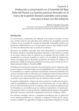 Capítulo 33
                                                       2.
    Producción y conservación en el humedal del Bajo
  Delta del Paraná. Las buenas prácticas forestales en el
   marco de la gestión forestal sostenible como propu-
                     esta para el buen uso del ambiente

                                                        Adrián Claudio González
                       Licenciado en Información Ambiental, Universidad Nacional de Luján.
                Agente de Extension Rural, Agencia de Extensión Rural Delta del Paraná, INTA



Introducción
La conservación y protección del ambiente y los recursos naturales se torna
una cuestión cada vez más relevantes para satisfacer las necesidades presentes
y futuras de una sociedad. El concepto de desarrollo sustentable contiene esta
perspectiva ambiental, pero no es la única, pues como se sabe, también involu-
cra otras dos dimensiones más, la social y la económica.
Encontrar un equilibrio adecuado entre estas dimensiones es transcendental,
de manera tal que la necesidad de producir alimentos y otros bienes no resulte
en un mayor impacto sobre el ambiente en su conjunto. En este sentido, está
emergiendo un consenso mundial en cuanto a la necesidad de implementar
nuevas estrategias para el desarrollo productivo, de manera de asegurar una
producción estable de alimentos, productos y servicios, pero acordes con la ca-
lidad ambiental (Altieri y Nicholls, 2000).
Actualmente la producción primaria está enfrentando nuevas exigencias, tales
como el respeto a la biodiversidad y la sustentabilidad de los recursos naturales.
La sociedad en su conjunto, reclama la necesidad de conservar el ambiente y los
recursos naturales como un valor ético, y lo maniﬁesta a través de nuevas formas
de consumo y de nuevas pautas para el acceso a información en cuanto a cómo
se produce y que impacto pueden tener los alimentos sobre su salud.
La gestión ambiental, los criterios de buenas prácticas, la aplicación de proto-
colos, la trazabilidad y la certiﬁcación, son instrumentos que en estos últimos
años ya están formando parte de un conjunto cada vez mayor de organizaciones
en el mundo, y es una tendencia que se conﬁrma en proyección. Los países ejer-
cen presiones sobre el sector productivo, implementando barreras arancelarias,
aplicando sanciones comerciales, regulaciones, boicot, etc (Viglizzo, 2001).
Los distintos abordajes teóricos y propuestas tecnológicas para su aplicación
en los sistemas productivos ya empiezan a adoptarse al ritmo de los conoci-
mientos cientíﬁcos. La agricultura ecológica, la agricultura integrada, el manejo
 