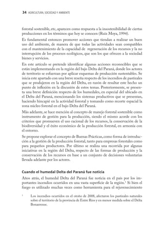 34 AGRICULTURA, SOCIEDAD Y AMBIENTE



forestal sostenible, etc, aparecen como respuesta a la insostenibilidad de ciertas
producciones en los términos que hoy se conocen (Ruiz Moya, 1994).
Es fundamental entonces promover acciones que tiendan a realizar un buen
uso del ambiente, de manera de que todas las actividades sean compatibles
con el mantenimiento de la capacidad de regeneración de los recursos y la no
interrupción de los procesos ecológicos, que son los que ofrecen a la sociedad
bienes y servicios.
En este artículo se pretende identiﬁcar algunas acciones reconocibles que se
están implementando en la región del bajo Delta del Paraná, donde los actores
de territorio se esfuerzan por aplicar esquemas de producción sustentables. Se
inicia este apartado con una breve reseña respecto de los incendios de pastizales
que se produjeron en la región del Delta, en razón de resultar este hecho un
punto de inﬂexión en la discusión de estos temas. Posteriormente, se presen-
ta una breve deﬁnición respecto de los humedales, en especial del ubicado en
el Delta del Paraná, mencionando los sistemas productivos que se presentan,
haciendo hincapié en la actividad forestal y tomando como recorte espacial la
zona núcleo forestal en el bajo Delta del Paraná.
Más adelante, se hace mención al concepto de manejo forestal sostenible como
instrumento de gestión para la producción, siendo el mismo acorde con los
criterios que promueven el uso racional de los recursos, la conservación de la
biodiversidad y el éxito económico de la producción forestal, en armonía con
el entorno.
Se propone explorar el concepto de Buenas Prácticas, como forma de introduc-
ción a la gestión de la producción forestal, tanto para empresas forestales como
para pequeños productores. Por último se realiza una recorrida por algunas
iniciativas en la región del Delta, respecto de las formas de producción y la
conservación de los recursos en base a un conjunto de decisiones voluntarias
llevada adelante por los actores.


Cuando el humedal Delta del Paraná fue noticia
Años atrás, el humedal Delta del Paraná fue noticia en el país por los im-
portantes incendios ocurridos en una vasta superﬁcie de la región.1 Si bien el
fuego es utilizado muchas veces como herramienta para el rejuvenecimiento
1
      Los incendios ocurridos en el otoño de 2008, afectaron los pastizales naturales
      sobre el territorio de la provincia de Entre Ríos y en menor medida sobre el Delta
      Bonaerense.
 