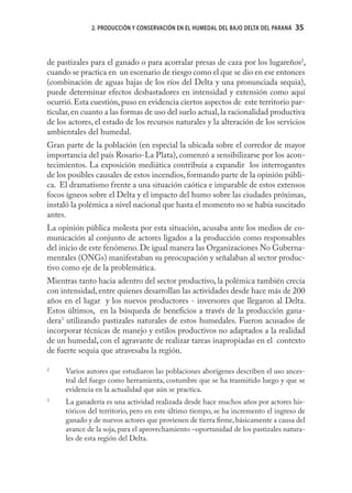 2. PRODUCCIÓN Y CONSERVACIÓN EN EL HUMEDAL DEL BAJO DELTA DEL PARANÁ   35
                                                                                     35



de pastizales para el ganado o para acorralar presas de caza por los lugareños2,
cuando se practica en un escenario de riesgo como el que se dio en ese entonces
(combinación de aguas bajas de los ríos del Delta y una pronunciada sequia),
puede determinar efectos desbastadores en intensidad y extensión como aquí
ocurrió. Esta cuestión, puso en evidencia ciertos aspectos de este territorio par-
ticular, en cuanto a las formas de uso del suelo actual, la racionalidad productiva
de los actores, el estado de los recursos naturales y la alteración de los servicios
ambientales del humedal.
Gran parte de la población (en especial la ubicada sobre el corredor de mayor
importancia del país Rosario-La Plata), comenzó a sensibilizarse por los acon-
tecimientos. La exposición mediática contribuía a expandir los interrogantes
de los posibles causales de estos incendios, formando parte de la opinión públi-
ca. El dramatismo frente a una situación caótica e imparable de estos extensos
focos ígneos sobre el Delta y el impacto del humo sobre las ciudades próximas,
instaló la polémica a nivel nacional que hasta el momento no se había suscitado
antes.
La opinión pública molesta por esta situación, acusaba ante los medios de co-
municación al conjunto de actores ligados a la producción como responsables
del inicio de este fenómeno. De igual manera las Organizaciones No Guberna-
mentales (ONGs) manifestaban su preocupación y señalaban al sector produc-
tivo como eje de la problemática.
Mientras tanto hacia adentro del sector productivo, la polémica también crecía
con intensidad, entre quienes desarrollan las actividades desde hace más de 200
años en el lugar y los nuevos productores - inversores que llegaron al Delta.
Estos últimos, en la búsqueda de beneﬁcios a través de la producción gana-
dera3 utilizando pastizales naturales de estos humedales. Fueron acusados de
incorporar técnicas de manejo y estilos productivos no adaptados a la realidad
de un humedal, con el agravante de realizar tareas inapropiadas en el contexto
de fuerte sequia que atravesaba la región.

2
      Varios autores que estudiaron las poblaciones aborígenes describen el uso ances-
      tral del fuego como herramienta, costumbre que se ha trasmitido luego y que se
      evidencia en la actualidad que aún se practica.
3
      La ganadería es una actividad realizada desde hace muchos años por actores his-
      tóricos del territorio, pero en este último tiempo, se ha incremento el ingreso de
      ganado y de nuevos actores que provienen de tierra ﬁrme, básicamente a causa del
      avance de la soja, para el aprovechamiento –oportunidad de los pastizales natura-
      les de esta región del Delta.
 