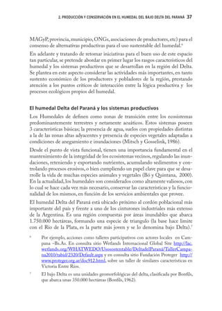 2. PRODUCCIÓN Y CONSERVACIÓN EN EL HUMEDAL DEL BAJO DELTA DEL PARANÁ   37
                                                                                     37



MAGyP, provincia, municipio, ONGs, asociaciones de productores, etc) para el
consenso de alternativas productivas para el uso sustentable del humedal.6
En adelante y tratando de retomar iniciativas para el buen uso de este espacio
tan particular, se pretende abordar en primer lugar los rasgos característicos del
humedal y los sistemas productivos que se desarrollan en la región del Delta.
Se plantea en este aspecto considerar las actividades más importantes, en tanto
sustento económico de los productores y pobladores de la región, prestando
atención a los puntos críticos de interacción entre la lógica productiva y los
procesos ecológicos propios del humedal.


El humedal Delta del Paraná y los sistemas productivos
Los Humedales de deﬁnen como zonas de transición entre los ecosistemas
predominantemente terrestres y netamente acuáticos. Estos sistemas poseen
3 características básicas; la presencia de agua, suelos con propiedades distintas
a la de las zonas altas adyacentes y presencia de especies vegetales adaptadas a
condiciones de anegamiento e inundaciones (Mitsch y Gosselink, 1986).
Desde el punto de vista funcional, tienen una importancia fundamental en el
mantenimiento de la integridad de los ecosistemas vecinos, regulando las inun-
daciones, reteniendo y exportando nutrientes, acumulando sedimentos y con-
trolando procesos erosivos, o bien cumpliendo un papel clave para que se desa-
rrolle la vida de muchas especies animales y vegetales (Bó y Quintana, 2000).
En la actualidad, los humedales son considerados como altamente valiosos, con
lo cual se hace cada vez más necesario, conservar las características y la funcio-
nalidad de los mismos, en función de los servicios ambientales que provee.
El humedal Delta del Paraná está ubicado próximo al cordón poblacional más
importante del país y frente a uno de los cinturones industriales más extenso
de la Argentina. Es una región compuestas por áreas inundables que abarca
1.750.000 hectáreas, formando una especie de triangulo (la base hace limite
con el Río de la Plata, es la parte más joven y se lo denomina bajo Delta).7
6
     Por ejemplo, acciones como talleres participativos con actores locales en Cam-
     pana –Bs.As. En consulta sitio Wetlands Internacional Global Site http://lac.
     wetlands.org/WHATWEDO/Usosostentable/DeltadelParaná/TallerCampa-
     na2010/tabid/2320/Default.aspx y en consulta sitio Fundación Proteger http://
     www.proteger.org.ar/doc912.html, sobre un taller de similares características en
     Victoria Entre Ríos.
7
     El bajo Delta es una unidades geomorfológicas del delta, clasiﬁcada por Bonﬁls,
     que abarca unas 350.000 hectáreas (Bonﬁls, 1962).
 