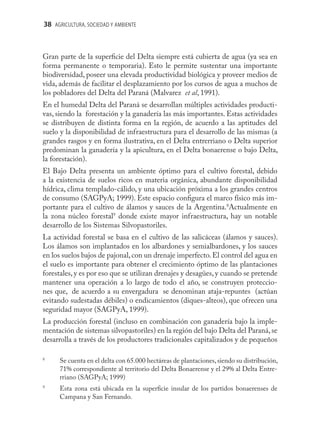 38 AGRICULTURA, SOCIEDAD Y AMBIENTE



Gran parte de la superﬁcie del Delta siempre está cubierta de agua (ya sea en
forma permanente o temporaria). Esto le permite sustentar una importante
biodiversidad, poseer una elevada productividad biológica y proveer medios de
vida, además de facilitar el desplazamiento por los cursos de agua a muchos de
los pobladores del Delta del Paraná (Malvarez et al, 1991).
En el humedal Delta del Paraná se desarrollan múltiples actividades producti-
vas, siendo la forestación y la ganadería las más importantes. Estas actividades
se distribuyen de distinta forma en la región, de acuerdo a las aptitudes del
suelo y la disponibilidad de infraestructura para el desarrollo de las mismas (a
grandes rasgos y en forma ilustrativa, en el Delta entrerriano o Delta superior
predominan la ganadería y la apicultura, en el Delta bonaerense o bajo Delta,
la forestación).
El Bajo Delta presenta un ambiente óptimo para el cultivo forestal, debido
a la existencia de suelos ricos en materia orgánica, abundante disponibilidad
hídrica, clima templado-cálido, y una ubicación próxima a los grandes centros
de consumo (SAGPyA; 1999). Este espacio conﬁgura el marco físico más im-
portante para el cultivo de álamos y sauces de la Argentina.8Actualmente en
la zona núcleo forestal9 donde existe mayor infraestructura, hay un notable
desarrollo de los Sistemas Silvopastoriles.
La actividad forestal se basa en el cultivo de las salicáceas (álamos y sauces).
Los álamos son implantados en los albardones y semialbardones, y los sauces
en los suelos bajos de pajonal, con un drenaje imperfecto. El control del agua en
el suelo es importante para obtener el crecimiento óptimo de las plantaciones
forestales, y es por eso que se utilizan drenajes y desagües, y cuando se pretende
mantener una operación a lo largo de todo el año, se construyen proteccio-
nes que, de acuerdo a su envergadura se denominan ataja-repuntes (actúan
evitando sudestadas débiles) o endicamientos (diques-alteos), que ofrecen una
seguridad mayor (SAGPyA, 1999).
La producción forestal (incluso en combinación con ganadería bajo la imple-
mentación de sistemas silvopastoriles) en la región del bajo Delta del Paraná, se
desarrolla a través de los productores tradicionales capitalizados y de pequeños

8
      Se cuenta en el delta con 65.000 hectáreas de plantaciones, siendo su distribución,
      71% correspondiente al territorio del Delta Bonaerense y el 29% al Delta Entre-
      rriano (SAGPyA; 1999)
9
      Esta zona está ubicada en la superﬁcie insular de los partidos bonaerenses de
      Campana y San Fernando.
 