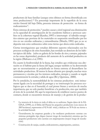 2. PRODUCCIÓN Y CONSERVACIÓN EN EL HUMEDAL DEL BAJO DELTA DEL PARANÁ   39



productores de base familiar (aunque estos últimos en forma diversiﬁcada con
otras producciones).10 Un porcentaje importante de la superﬁcie de la zona
núcleo forestal del bajo Delta, presenta sistemas de protección en forma de
endicamientos11.
Estos sistemas de protección,12 pueden causar a nivel regional una disminución
en la capacidad de amortiguación de los excedentes hídricos y provocar cam-
bios en la cobertura vegetal (Kandus, 1997) e interrumpir el subsidio energé-
tico externo que proviene de los materiales en suspensión movilizados por los
ríos en sus crecidas ordinarias y extraordinarias (Morelo, 1981) que ya no se
deposita más estos sedimentos sobre estas tierras que ahora están endicadas.
Ciertas investigaciones que estudian diferentes aspectos relacionados con los
procesos ecológicos de estos humedales, han revelado un deterioro de los hábi-
tat típicos del delta (selva en galería de los bordes de ríos y arroyos, pajonales
en las zonas deprimidas), producto del aumento de la actividad productiva en
la región (Malvarez et al, 1991).
En cuanto la biodiversidad de la fauna, hay estudios que evidencian una alte-
ración en el hábitat para la fauna del lugar, aunque también se ha demostrado
que no necesariamente es perjudicada en forma extrema al desarrollarse las
actividades productivas. Al menos la fauna silvestre por ejemplo, muchas veces
permanecen y circulan por los terrenos endicados, siempre y cuando se regule
constantemente la entrada y salida de agua (Bó y Quintana, 2000).
Por lo antedicho, la sustentabilidad de los sistemas productivos está íntima-
mente ligada con la necesidad de proteger y no interrumpir los procesos eco-
lógicos que se dan en el humedal, el cual provee bienes y servicios de mucha
importancia, que no solo pueden beneﬁciar a la producción, sino que también
al resto de la sociedad. De aquí la importancia de establecer nuevos puntos de
contacto, donde se encuentren técnicas de manejo y de gestión de la produc-

10
     La tenencia de la tierra en todo el delta no es uniforme. Según datos de la SA-
     GPyA, (1999), en el Delta del Paraná los pequeños productores (con menos de
     200 hectáreas), representan el 92 % del total, y dedican un 78 % de sus tierras a
     la actividad forestal.
11
     Generalmente, las empresas grandes y los medianos productores cuentan con
     sistemas protegidos tipo diques (menor riesgo de inundación), mientras que los
     pequeños productores solo cuentan con atajarrepuntes (mayor riesgo de inunda-
     ción).
12
     Construcción de zanjas, canales, endicamientos, atajarrepuntes, caminos.
 