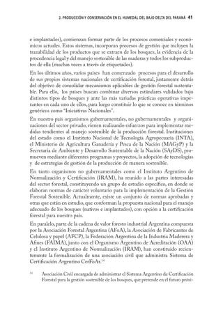 2. PRODUCCIÓN Y CONSERVACIÓN EN EL HUMEDAL DEL BAJO DELTA DEL PARANÁ   41



e implantados), comienzan formar parte de los procesos comerciales y econó-
micos actuales. Estos sistemas, incorporan procesos de gestión que incluyen la
trazabilidad de los productos que se extraen de los bosques, la evidencia de la
procedencia legal y del manejo sostenible de las maderas y todos los subproduc-
tos de ella (muchas veces a través de etiquetados).
En los últimos años, varios países han comenzado procesos para el desarrollo
de sus propios sistemas nacionales de certiﬁcación forestal, justamente detrás
del objetivo de consolidar mecanismos aplicables de gestión forestal sustenta-
ble. Para ello, los países buscan combinar diversos estándares validados bajo
distintos tipos de bosques y ante las más variadas prácticas operativas impe-
rantes en cada uno de ellos, para luego constituir lo que se conoce en términos
genéricos como “Iniciativas Nacionales”.
En nuestro país organismos gubernamentales, no gubernamentales y organi-
zaciones del sector privado, vienen realizando esfuerzos para implementar me-
didas tendientes al manejo sostenible de la producción forestal. Instituciones
del estado como el Instituto Nacional de Tecnología Agropecuaria (INTA),
el Ministerio de Agricultura Ganadería y Pesca de la Nación (MAGyP) y la
Secretaria de Ambiente y Desarrollo Sustentable de la Nación (SAyDS), pro-
mueven mediante diferentes programas y proyectos, la adopción de tecnologías
y de estrategias de gestión de la producción de manera sostenible.
En tanto organismos no gubernamentales como el Instituto Argentino de
Normalización y Certiﬁcación (IRAM), ha reunido a las partes interesadas
del sector forestal, constituyendo un grupo de estudio especíﬁco, en donde se
elaboran normas de carácter voluntario para la implementación de la Gestión
Forestal Sostenible. Actualmente, existe un conjunto de normas aprobadas y
otras que están en estudio, que conforman la propuesta nacional para el manejo
adecuado de los bosques (nativos e implantados), con opción a la certiﬁcación
forestal para nuestro país.
En paralelo, parte de la cadena de valor foresto industrial Argentina compuesta
por la Asociación Forestal Argentina (AFoA), la Asociación de Fabricantes de
Celulosa y papel (AFCP), la Federación Argentina de la Industria Maderera y
Aﬁnes (FAIMA), junto con el Organismo Argentino de Acreditación (OAA)
y el Instituto Argentino de Normalización (IRAM), han constituido recien-
temente la formalización de una asociación civil que administra Sistema de
Certiﬁcación Argentino CerFoAr.14

14
     Asociación Civil encargada de administrar el Sistema Argentino de Certiﬁcación
     Forestal para la gestión sostenible de los bosques, que pretende en el futuro próxi-
 