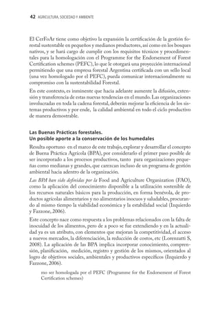 42 AGRICULTURA, SOCIEDAD Y AMBIENTE



El CerFoAr tiene como objetivo la expansión la certiﬁcación de la gestión fo-
restal sustentable en pequeños y medianos productores, así como en los bosques
nativos, y se hará cargo de cumplir con los requisitos técnicos y procedimen-
tales para la homologación con el Programme for the Endorsement of Forest
Certiﬁcation schemes (PEFC), lo que le otorgará una proyección internacional
permitiendo que una empresa forestal Argentina certiﬁcada con un sello local
(una vez homologado por el PEFC), pueda comunicar internacionalmente su
compromiso con la sustentabilidad Forestal.
En este contexto, es inminente que hacia adelante aumente la difusión, exten-
sión y transferencia de estas nuevas tendencias en el mundo. Las organizaciones
involucradas en toda la cadena forestal, deberán mejorar la eﬁciencia de los sis-
temas productivos y por ende, la calidad ambiental en todo el ciclo productivo
de manera demostrable.


Las Buenas Prácticas forestales.
Un posible aporte a la conservación de los humedales
Resulta oportuno en el marco de este trabajo, explorar y desarrollar el concepto
de Buena Práctica Agrícola (BPA), por considerarlo el primer paso posible de
ser incorporado a los procesos productivos, tanto para organizaciones peque-
ñas como medianas y grandes, que carezcan incluso de un programa de gestión
ambiental hacia adentro de la organización.
Las BPA han sido deﬁnidas por la Food and Agriculture Organization (FAO),
como la aplicación del conocimiento disponible a la utilización sostenible de
los recursos naturales básicos para la producción, en forma benévola, de pro-
ductos agrícolas alimentarios y no alimentarios inocuos y saludables, procuran-
do al mismo tiempo la viabilidad económica y la estabilidad social (Izquierdo
y Fazzone, 2006).
Este concepto nace como respuesta a los problemas relacionados con la falta de
inocuidad de los alimentos, pero de a poco se fue extendiendo y en la actuali-
dad ya es un atributo, con elementos que mejoran la competitividad, el acceso
a nuevos mercados, la diferenciación, la reducción de costos, etc (Lorenzatti S,
2008). La aplicación de las BPA implica incorporar conocimiento, compren-
sión, planiﬁcación, medición, registro y gestión de los mismos, orientados al
logro de objetivos sociales, ambientales y productivos especíﬁcos (Izquierdo y
Fazzone, 2006).
      mo ser homologada por el PEFC (Programme for the Endorsement of Forest
      Certiﬁcation schemes)
 