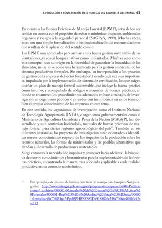 2. PRODUCCIÓN Y CONSERVACIÓN EN EL HUMEDAL DEL BAJO DELTA DEL PARANÁ   43



En cuanto a las Buenas Prácticas de Manejo Forestal (BPMF), estas deben ser
tenidas en cuenta con el propósito de evitar o minimizar impactos ambientales
negativos y riesgos a la seguridad personal (SAGPyA, 1999). Muchas veces,
estas son una simple formalización o institucionalización de recomendaciones
que resultan de la aplicación del sentido común.
Las BPMF, son apropiadas para arribar a una buena gestión sustentable de las
plantaciones, ya sea en bosques nativos como implantados. Muchas veces como
este concepto tuvo su origen en la necesidad de garantizar la inocuidad de los
alimentos, no se lo ve como una herramienta para la gestión ambiental de los
sistemas productivos forestales. Sin embargo, su incorporación a los procesos
de gestión de la empresas del sector forestal está siendo cada vez mas importan-
te, impulsada por la implementación de sistema de certiﬁcación, los que exigen
diseñar un plan de manejo forestal sustentable, que incluye la buena práctica
como insumo, y acompañado de códigos o manuales de buenas prácticas, en
donde se enumeran los procedimientos adecuados en base a trabajos de inves-
tigación en organismo públicos o privados con incumbencia en estos temas, o
bien el propio conocimiento de las empresas en este tema.
En este sentido, los organismos de investigación como el Instituto Nacional
de Tecnología Agropecuaria (INTA), y organismos gubernamentales como el
Ministerio de Agricultura Ganadería y Pesca de la Nación (MAGyP), han de-
sarrollado y aun continúan haciéndolo, manuales de buenas prácticas de ma-
nejo forestal para ciertas regiones agroecológicas del país15. También en sus
diferentes instancias, los proyectos de investigación están orientados a identiﬁ-
car nuevos conocimientos respecto de los impactos de la producción sobre los
recursos naturales, las formas de minimizarlos y las posibles alternativas que
tiendan al desarrollo de producciones sustentables.
Surge entonces la necesidad de impulsar y promover hacia adelante, la búsque-
da de nuevos conocimientos y herramientas para la implementación de las bue-
nas prácticas, encontrando la manera más adecuada y aplicable a cada realidad
productiva en su contexto ecosistémico.


15
     Por ejemplo, este manual de buenas prácticas de manejo para bosques Nor-pata-
     gonico http://www.minagri.gob.ar/sagpya/programas/compymefor/04-Publica-
     ciones/_archivos/000001-Manuales%20de%20Buenas%20Pr%C3%A1cticas%2
     0Forestales/000001-Regi%C3%B3n%20Andino%20Patag%C3%B3nica/00000
     1-Introducci%C3%B3n-AP.pdf?PHPSESSID=9188826e558a70f6ae70810c92e
     ae172
 