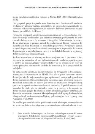 2. PRODUCCIÓN Y CONSERVACIÓN EN EL HUMEDAL DEL BAJO DELTA DEL PARANÁ   45



ma de carácter no certiﬁcable como es la Norma ISO 14.031 (González et al,
2008).
Este grupo de pequeños productores forestales, está buscando diferenciar su
producción y alcanzar ventajas competitivas en sus productos, respetando los
criterios e indicadores sugeridos en los manuales de buenas prácticas de manejo
forestal para el Delta del Paraná. 16
Pero como se expresó anteriormente, aún coexisten en la región algunas prác-
ticas de manejo inadecuadas, que deberían revertirse gradualmente. Se debe
entender la importancia de mantener la integridad del ecosistema, de manera
de no interrumpir el proceso natural de producción de bienes y servicios del
humedal donde se desarrollan las actividades productivas. Por ejemplo cuando
se usa el fuego como una alternativa de manejo para la preparación del terreno
de plantación, se está eliminando parte o la totalidad de la materia orgánica, y
de la biodiversidad propia del lugar.
Se debe internalizar así mismo y en forma conjunta con el productor, la im-
portancia de minimizar el uso indiscriminado de productos químicos para
el control de malezas, plagas y enfermedades y de su aplicación sin tener en
cuenta principios mínimos del cuidado del ambiente y de la propia salud del
trabajador.
Se trata en este sentido, de iniciar instancias de divulgación y de acompaña-
miento para la incorporación de BPMF. Para ello se puede comenzar a través
de un ejercicio de mejora continua, por optimizar el manejo del agua dentro
de las plantaciones (fundamentalmente ingresando agua al sistema en épocas
de sequía), eliminando los excesos (en épocas de abundantes precipitaciones);
ejercer todo tipo de acciones tendientes a minimizar la posible ocurrencia de
incendios forestales y/o de pastizales; conservar y proteger a las especies de
ﬂora y fauna en peligro de extinción; controlar malezas, plagas y enfermedades
dentro de un esquema propio de Manejo Integrado de Plagas y Enfermedades;
salvaguardar el patrimonio arqueológico y paleontológico de la región y otros
(Casaubon et al, 2008).
Es posible que estas iniciativas puedan crecer con el tiempo, pero requiere de
un avance en futuras investigaciones, en mecanismos más aceitados de trans-


16
     Estos manuales de buenas prácticas, han sido elaborado por técnicos del área de
     investigación de la Estación Experimental Delta del Paraná – INTA y son espe-
     cíﬁcos para el sector forestal y/o silvopastoril. (Casaubon E. et al, 2004)
 