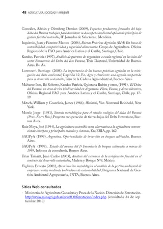 48 AGRICULTURA, SOCIEDAD Y AMBIENTE



González, Adrián y Olemberg Demian (2009), Pequeños productores forestales del bajo
  delta del Paraná trabajan para demostrar su desempeño ambiental aplicando principios de
  gestión forestal sostenible, II° Jornadas de Salicáceas, Mendoza.
Izquierdo, Juan y Fazzone Marcos (2006), Buenas Prácticas Agrícolas (BPA) En busca de
   sostenibilidad, competitividad y seguridad alimentaria, Grupo de Agricultura. Oﬁcina
   Regional de la FAO para América Latina y el Caribe, Santiago, Chile.
Kandus, Patricia (1997), Análisis de patrones de vegetación a escala regional en las islas del
   sector Bonaerense del Delta del Río Paraná, Tesis Doctoral, Universidad de Buenos
   Aires, Bs. As.
Lorenzatti, Santiago (2008), La importancia de las buenas prácticas agrícolas en la miti-
   gación del daño ambiental, Capitulo 12, En, Agro y Ambiente: una agenda compartida
   para el desarrollo sustentable, Foro de la Cadena Agroindustrial, Buenos Aires.
Malvarez Ines, Bó Roberto, Kandus Patricia, Quintana Rubén y otros, (1991), El Delta
   del Paraná: un área de rica biodiversidad en Argentina. Flora, Fauna, y Áreas silvestres,
   Oﬁcina Regional FAO para América Latina y el Caribe, Santiago, Chile, pp. 17-
   19
Mitsch, William y Goseelink, James (1986), Wetlands, Van Nostrand Reinhold, New
   York.
Morelo Jorge (1981), Síntesis metodológica para el estudio ecológico del delta del Paraná
  (Prov. Entre Ríos), Proyecto recuperación de tierras bajas del Delta Entreriano, Bue-
  nos Aires.
Ruiz Moya, José (1994), La agricultura sostenible como alternativa a la agricultura conven-
   cional: conceptos y principales métodos y sistemas, En; ERIA, pp. 162
SAGPyA (1999), Argentina. Oportunidades de inversión en bosques cultivados. Buenos
  Aires.
SAGPyA (1999), Estado del avance del 1º Inventario de bosques cultivados a marzo de
  1999, Informe de consultoría, Buenos Aires.
Urias Tamarit, Juan Carlos (2003), Análisis del escenario de la certiﬁcación forestal en el
    contexto del desarrollo sustentable, Madera y Bosque Nº9, México.
Viglizzo, Ernesto (2001), Aproximación metodológica al análisis de la gestión ambiental de
   empresas rurales mediante Indicadores de sustentabilidad, Programa Nacional de Ges-
   tión Ambiental Agropecuaria, INTA, Buenos Aires.


Sitios Web consultados
- Ministerio de Agricultura Ganadería y Pesca de la Nación. Dirección de Forestación.
  http://www.minagri.gob.ar/new/0-0/forestacion/index.php (consultada 24 de sep-
  tiembre 2010)
 