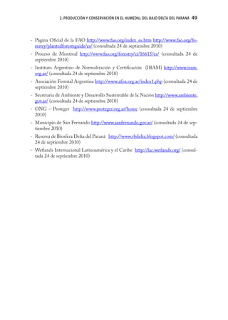 2. PRODUCCIÓN Y CONSERVACIÓN EN EL HUMEDAL DEL BAJO DELTA DEL PARANÁ   49



- Página Oﬁcial de la FAO http://www.fao.org/index_es.htm http://www.fao.org/fo-
  restry/plantedforestsguide/es/ (consultada 24 de septiembre 2010)
- Proceso de Montreal http://www.fao.org/forestry/ci/16615/es/ (consultada 24 de
  septiembre 2010)
- Instituto Argentino de Normalización y Certiﬁcación (IRAM) http://www.iram.
  org.ar/ (consultada 24 de septiembre 2010)
- Asociación Forestal Argentina http://www.afoa.org.ar/index1.php (consultada 24 de
  septiembre 2010)
- Secretaria de Ambiente y Desarrollo Sustentable de la Nación http://www.ambiente.
  gov.ar/ (consultada 24 de septiembre 2010)
- ONG – Proteger http://www.proteger.org.ar/home (consultada 24 de septiembre
  2010)
- Municipio de San Fernando http://www.sanfernando.gov.ar/ (consultada 24 de sep-
  tiembre 2010)
- Reserva de Biosfera Delta del Paraná http://www.rbdelta.blogspot.com/ (consultada
  24 de septiembre 2010)
- Wetlands Internacional Latinoamérica y el Caribe http://lac.wetlands.org/ (consul-
  tada 24 de septiembre 2010)
 