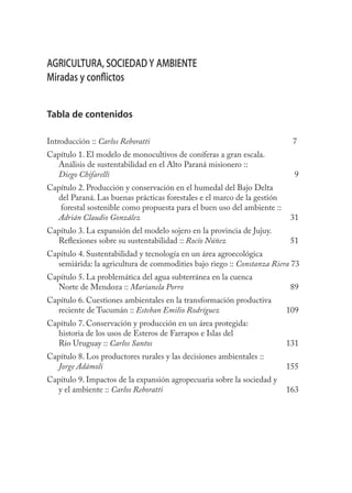 5



AGRICULTURA, SOCIEDAD Y AMBIENTE
Miradas y conﬂictos


Tabla de contenidos

Introducción :: Carlos Reboratti                                          7
Capítulo 1. El modelo de monocultivos de coníferas a gran escala.
  Análisis de sustentabilidad en el Alto Paraná misionero ::
  Diego Chifarelli                                                         9
Capítulo 2. Producción y conservación en el humedal del Bajo Delta
  del Paraná. Las buenas prácticas forestales e el marco de la gestión
   forestal sostenible como propuesta para el buen uso del ambiente ::
  Adrián Claudio González                                                 31
Capítulo 3. La expansión del modelo sojero en la provincia de Jujuy.
  Reﬂexiones sobre su sustentabilidad :: Rocío Núñez                      51
Capítulo 4. Sustentabilidad y tecnología en un área agroecológica
  semiárida: la agricultura de commodities bajo riego :: Constanza Riera 73
Capítulo 5. La problemática del agua subterránea en la cuenca
  Norte de Mendoza :: Marianela Porro                                     89
Capítulo 6. Cuestiones ambientales en la transformación productiva
  reciente de Tucumán :: Esteban Emilio Rodríguez                        109
Capítulo 7. Conservación y producción en un área protegida:
  historia de los usos de Esteros de Farrapos e Islas del
  Río Uruguay :: Carlos Santos                                           131
Capítulo 8. Los productores rurales y las decisiones ambientales ::
  Jorge Adámoli                                                          155
Capítulo 9. Impactos de la expansión agropecuaria sobre la sociedad y
  y el ambiente :: Carlos Reboratti                                      163
 