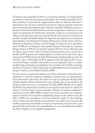 54 AGRICULTURA, SOCIEDAD Y AMBIENTE



El impacto de la agricultura sobre los ecosistemas naturales y la biodiversidad
se produce a través de dos procesos principales. Por un lado, la pérdida de há-
bitats prístinos y la presión de fragmentación sobre los hábitats relictuales o
remanentes y por el otro, la intensiﬁcación de los sistemas agrícolas existentes
para incrementar el rendimiento por unidad de superﬁcie. El primer proceso es
producto directo de la deforestación, mientras el segundo se relaciona con una
mayor incorporación de fertilizantes, pesticidas y riego. Las consecuencias de
ambos son la alteración cada vez más profunda de los ecosistemas naturales y la
pérdida constante de biodiversidad. En Argentina estos procesos se encuentran
concentrados en las Selvas de las Yungas y Paranaense, el Chaco Seco, el Chaco
Húmedo, el Espinal y la Pampa. En las Yungas la expansión de la agricultura
afectó el 90% de los bosques y selvas pedemontanas, reduciendo los contactos
Yungas-Chaco al 16% de su extensión original. Primero fue el cultivo de caña
de azúcar el que avanzó sobre los bosques pedemontanos, pero a partir de la
década del 80 el proceso de transformación se aceleró de la mano de la soja a
una tasa de 10.000 hectáreas de Selva Pedemontana transformadas por año. En
el Chaco Seco o Semiárido, desde la segunda mitad del siglo pasado, la con-
versión de bosques xeróﬁlos estacionales en zonas agrícolas sojeras se aceleró
notablemente, afectando principalmente las provincias de Córdoba, Santiago
del Estero, Tucumán y Salta, reduciendo considerablemente las extensiones de
bosques maduros y secundarios (Cabido, 2008).
En este contexto, a partir del análisis de los datos cuantitativos obtenidos prin-
cipalmente a través de imágenes satelitales, se puede tener una aproximación
de las dimensiones del avance del cultivo de soja en la provincia de Jujuy. Este
método permite obtener información más conﬁable que la que provenía del
estudio a partir de censos e inventarios (Cabido, 2008). Dentro de la región
del NOA, esta provincia fue la última en incorporar la soja entre los cultivos de
verano y es la que tiene la menor superﬁcie cultivada. La primera campaña se
realizó en el verano 2001-2002 y a partir de entonces aumentó casi constante-
mente el tamaño de la superﬁcie implantada, aunque en los últimos años, del
2007 al 2009, este crecimiento se ha visto reducido (cuadro 1). Sin embargo,
como se observará más adelante, esta reducción no se debe a que el avance del
modelo sojero haya encontrado un freno en la provincia, sino más bien a que
una parte del área donde venía expandiéndose, es una zona dedicada al cultivo
de tabaco virginia y no ha logrado reemplazarlo.
 