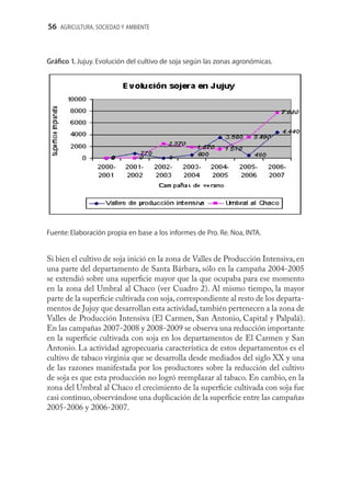 56 AGRICULTURA, SOCIEDAD Y AMBIENTE



Gráﬁco 1. Jujuy. Evolución del cultivo de soja según las zonas agronómicas.




Fuente: Elaboración propia en base a los informes de Pro. Re. Noa, INTA.


Si bien el cultivo de soja inició en la zona de Valles de Producción Intensiva, en
una parte del departamento de Santa Bárbara, sólo en la campaña 2004-2005
se extendió sobre una superﬁcie mayor que la que ocupaba para ese momento
en la zona del Umbral al Chaco (ver Cuadro 2). Al mismo tiempo, la mayor
parte de la superﬁcie cultivada con soja, correspondiente al resto de los departa-
mentos de Jujuy que desarrollan esta actividad, también pertenecen a la zona de
Valles de Producción Intensiva (El Carmen, San Antonio, Capital y Palpalá).
En las campañas 2007-2008 y 2008-2009 se observa una reducción importante
en la superﬁcie cultivada con soja en los departamentos de El Carmen y San
Antonio. La actividad agropecuaria característica de estos departamentos es el
cultivo de tabaco virginia que se desarrolla desde mediados del siglo XX y una
de las razones manifestada por los productores sobre la reducción del cultivo
de soja es que esta producción no logró reemplazar al tabaco. En cambio, en la
zona del Umbral al Chaco el crecimiento de la superﬁcie cultivada con soja fue
casi continuo, observándose una duplicación de la superﬁcie entre las campañas
2005-2006 y 2006-2007.
 