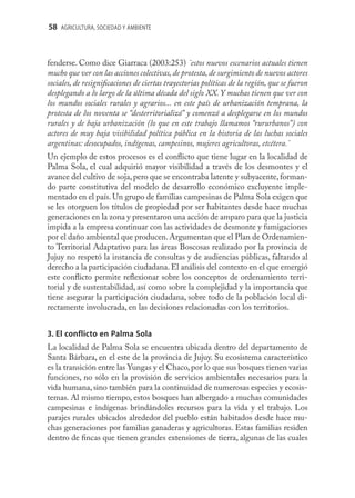 58 AGRICULTURA, SOCIEDAD Y AMBIENTE



fenderse. Como dice Giarraca (2003:253) ¨estos nuevos escenarios actuales tienen
mucho que ver con las acciones colectivas, de protesta, de surgimiento de nuevos actores
sociales, de resigniﬁcaciones de ciertas trayectorias políticas de la región, que se fueron
desplegando a lo largo de la última década del siglo XX. Y muchas tienen que ver con
los mundos sociales rurales y agrarios... en este país de urbanización temprana, la
protesta de los noventa se “desterritorializó” y comenzó a desplegarse en los mundos
rurales y de baja urbanización (lo que en este trabajo llamamos “rururbanos”) con
actores de muy baja visibilidad política pública en la historia de las luchas sociales
argentinas: desocupados, indígenas, campesinos, mujeres agricultoras, etcétera.¨
Un ejemplo de estos procesos es el conﬂicto que tiene lugar en la localidad de
Palma Sola, el cual adquirió mayor visibilidad a través de los desmontes y el
avance del cultivo de soja, pero que se encontraba latente y subyacente, forman-
do parte constitutiva del modelo de desarrollo económico excluyente imple-
mentado en el país. Un grupo de familias campesinas de Palma Sola exigen que
se les otorguen los títulos de propiedad por ser habitantes desde hace muchas
generaciones en la zona y presentaron una acción de amparo para que la justicia
impida a la empresa continuar con las actividades de desmonte y fumigaciones
por el daño ambiental que producen. Argumentan que el Plan de Ordenamien-
to Territorial Adaptativo para las áreas Boscosas realizado por la provincia de
Jujuy no respetó la instancia de consultas y de audiencias públicas, faltando al
derecho a la participación ciudadana. El análisis del contexto en el que emergió
este conﬂicto permite reﬂexionar sobre los conceptos de ordenamiento terri-
torial y de sustentabilidad, así como sobre la complejidad y la importancia que
tiene asegurar la participación ciudadana, sobre todo de la población local di-
rectamente involucrada, en las decisiones relacionadas con los territorios.


3. El conflicto en Palma Sola
La localidad de Palma Sola se encuentra ubicada dentro del departamento de
Santa Bárbara, en el este de la provincia de Jujuy. Su ecosistema característico
es la transición entre las Yungas y el Chaco, por lo que sus bosques tienen varias
funciones, no sólo en la provisión de servicios ambientales necesarios para la
vida humana, sino también para la continuidad de numerosas especies y ecosis-
temas. Al mismo tiempo, estos bosques han albergado a muchas comunidades
campesinas e indígenas brindándoles recursos para la vida y el trabajo. Los
parajes rurales ubicados alrededor del pueblo están habitados desde hace mu-
chas generaciones por familias ganaderas y agricultoras. Estas familias residen
dentro de ﬁncas que tienen grandes extensiones de tierra, algunas de las cuales
 