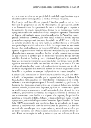 3. LA EXPANSIÓN DEL MODELO SOJERO EN LA PROVINCIA DE JUJUY   59
                                                                                      59



se encuentran actualmente en propiedad de sociedades agroforestales, cuyos
miembros activos forman parte de la política provincial y nacional.
En el paraje rural Santa Fe, un grupo de 7 familias ganaderas está en con-
ﬂicto con los propietarios de una de estas empresas de agronegocios, debido
a los diversos intentos de expulsión de las tierras realizados por la empresa, a
los desmontes de grandes extensiones de bosque y a las fumigaciones con los
agroquímicos utilizados en el cultivo de soja transgénica y porotos. El territorio
en disputa está localizado a unos pocos km. del pueblo de Palma Sola y com-
prende alrededor de 10.000 has, que están siendo reclamadas por una empresa
para realizar un proyecto de desmonte ﬁnanciado por el BID con el objetivo
de expandir el cultivo de soja en la región. El conﬂicto latente y subyacente
siempre fue la precariedad en la tenencia de las tierras que tienen los pobladores
locales. Ellos residen allí desde por lo menos 100 años y maniﬁestan que nunca
apareció ningún dueño que residiera o hiciera actividades allí y que en muchos
planos las tierras aparecen como lotes ﬁscales. La lucha comenzó mucho antes
de que apareciera el conﬂicto por los desmontes y el cultivo de soja, pero era
más bien de carácter familiar y con el objetivo de legitimar la pertenencia al
lugar y de asegurar la permanencia y continuidad en esas tierras, ya que no sólo
signiﬁcan sus medios de vida, sino también su cultura y su historia. En este
contexto algunas familias venían realizando reclamos formales para acceder a
los títulos de propiedad de la tierra que habitan sin obtener ninguna resolución
favorable, la mayoría de las veces por negligencia de sus propios abogados.
En el año 2007 comenzaron los desmontes y el cultivo de soja, con una inten-
siﬁcación en las presiones ejercidas por la empresa hacia los pobladores de la
ﬁnca. La ﬁnca había dejado de ser ¨improductiva¨, comenzando a ser conside-
rada como una zona importante para el desarrollo económico y productivo de
la región. Los desmontes, el cerramiento de sectores de la ﬁnca que incluían
caminos vecinales, acceso a zonas de pastaje, aguadas, etc., comenzaron a gene-
rar conﬂictos, que se encauzaron por diferentes vías legales. A partir de estos
conﬂictos, que pusieron en evidencia la desigualdad material y simbólica en
que se encuentran estas familias con respecto a la empresa y lo que implica
para toda la población de Palma Sola que se lleve adelante este nuevo proyecto
agropecuario, se formó la Organización Campesina Agro-Ganadera de Palma
Sola (OCA), comenzando una experiencia llena de aprendizajes en la orga-
nización y concientización sobre las dimensiones del problema. Las familias
están siendo apoyadas por otras organizaciones y movimientos sociales, que
ya tienen experiencia con estos procesos y comenzaron a armar un frente co-
mún. Entre las estrategias de lucha y resistencia que han realizado, se destaca
 