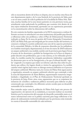 3. LA EXPANSIÓN DEL MODELO SOJERO EN LA PROVINCIA DE JUJUY   61



sólo se encuentran dentro de la ﬁnca en disputa, sino en muchas otras ﬁncas de
este departamento jujeño y de la zona limítrofe de la provincia de Salta, pasó
a ser un tema común de toda la población de la localidad de Palma Sola. Ade-
más, muchas familias de la zona tienen parientes en esta provincia vecina, que
actualmente están padeciendo los problemas que ocasiona vivir dentro de un
área sojera totalmente desmontada, aportando con sus experiencias personales
en la concientización sobre las dimensiones del conﬂicto.
En este contexto, las familias organizadas en la OCA comenzaron a realizar di-
ferentes acciones en articulación con otras instituciones del pueblo para discutir
y reﬂexionar sobre este problema y sobre el Plan de Ordenamiento Territorial
realizado en Jujuy. En la mesa de gestión del Centro Integrador Comunitario
(CIC) de Palma Sola, que está integrada por los actores locales del territorio, se
comenzó a trabajar la cuestión ambiental como uno de los aspectos prioritarios
de la comunidad. Debido a la falta de respuestas obtenidas por los pobladores
en el ámbito municipal y departamental, en el mes de marzo de 2010 realizaron
un amparo ambiental y una medida cautelar ante la provincia para lograr frenar
el avance de los desmontes y prohibir las fumigaciones en la ﬁnca en disputa y
poder discutir esta problemática, que es más extensa, en los tribunales provin-
ciales. La medida cautelar fue otorgada parcialmente, habiéndose suspendido
los desmontes pero no así las fumigaciones, a las que el tribunal decidió ¨regu-
lar¨ exigiendo a la empresa que realice un informe cada diez días sobre los pro-
ductos que utiliza y los lugares donde se vierten los agroquímicos. La medida
cautelar estará vigente hasta tanto se obtenga sentencia deﬁnitiva en el proceso
del amparo ambiental. Mientras tanto, los vecinos de Palma Sola siguen juntos
y organizados, armando un amparo ambiental colectivo que contemple a toda
la zona del departamento de Santa Bárbara, argumentando numerosas irregu-
laridades e ilegalidades en el Plan de Ordenamiento Territorial aprobado en
la provincia de Jujuy. Entre otras cosas, argumentan que no se respetaron las
instancias de consultas y audiencias públicas necesarias para elaborar un plan
consensuado que contemple a los diferentes actores sociales para un desarrollo
sustentable de los territorios.
Para entender mejor como la población de Palma Sola logró este proceso de
organización y de ejercicio de su ciudadanía, es necesario realizar un recorrido
histórico por la construcción del concepto de desarrollo sustentable, tanto en el
marco internacional como en la política nacional, para luego reﬂexionar si los
planes de ordenamiento territorial realizados por las provincias están teniendo
en cuenta el desarrollo sustentable de cada territorio.
 
