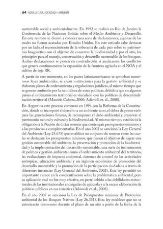 64 AGRICULTURA, SOCIEDAD Y AMBIENTE



sustentable social y ambientalmente. En 1992 se realizó en Río de Janeiro la
Conferencia de las Naciones Unidas sobre el Medio Ambiente y Desarrollo.
En esta reunión se dieron a conocer una serie de declaraciones, algunas de las
cuales no fueron acatadas por Estados Unidos. En este artículo cabe destacar
por un lado, el reconocimiento de la soberanía de cada país sobre su patrimo-
nio biogenético con el objetivo de conservar la biodiversidad y por el otro, los
principios para el manejo, conservación y desarrollo sustentable de los bosques.
Ambas declaraciones se ponen en contradicción si analizamos los conﬂictos
que genera continuamente la expansión de la frontera agrícola en el NOA y el
cultivo de soja RR.
A partir de este momento, en los países latinoamericanos se aprueban nume-
rosas leyes ambientales, se crean instituciones para la gestión ambiental y se
elaboran planes de ordenamiento y regulaciones jurídicas, al mismo tiempo que
se genera confusión por la naturaleza de estas políticas, debido a que en algunos
países el ordenamiento territorial es vinculado con las políticas de descentrali-
zación territorial (Massiris Cabeza, 2000; Adámoli et. al., 2008).
En Argentina este proceso comenzó en 1994 con la Reforma de la Constitu-
ción, donde se incorporó el derecho a un ambiente sano, el deber de preservarlo
para las generaciones futuras, de recomponer el daño ambiental y preservar el
patrimonio natural y cultural y la biodiversidad. Al mismo tiempo, estableció la
obligación a la Nación de dictar normas que contengan presupuestos mínimos y
a las provincias a complementarlas. En el año 2002 se sancionó la Ley General
del Ambiente (Ley 25.675) que establece un conjunto de normas entre las cua-
les se destacan: los presupuestos mínimos, que tienen el objetivo de lograr una
gestión sustentable del ambiente, la preservación y protección de la biodiversi-
dad y la implementación del desarrollo sustentable; una serie de instrumentos
de política y gestión ambiental como el ordenamiento ambiental del territorio,
las evaluaciones de impacto ambiental, sistemas de control de las actividades
antrópicas, educación ambiental y un régimen económico de promoción del
desarrollo sustentable y la promoción de la participación ciudadana a través de
diferentes instancias (Ley General del Ambiente, 2002). Esta ley permitió un
importante avance en la concientización sobre la problemática ambiental, pero
su aplicación real no fue muy efectiva, en parte debido a las debilidades estruc-
turales de las institucionales encargadas de aplicarla y a la escasa elaboración de
políticas públicas en esa temática (Adámoli et. al., 2008).
En el año 2007 se sancionó la Ley de Presupuestos mínimos de Protección
ambiental de los Bosques Nativos (Ley 26.331). Esta ley establece que no se
autorizarán desmontes durante el plazo de un año a partir de la fecha de la
 