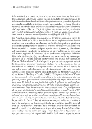 66 AGRICULTURA, SOCIEDAD Y AMBIENTE



información deberá proyectar y mantener un sistema de toma de datos sobre
los parámetros ambientales básicos; y c) las autoridades serán responsables de
informar sobre el estado del ambiente y los posibles efectos que sobre él puedan
provocar las actividades antrópicas actuales y proyectadas, y el Poder Ejecutivo
elaborará un informe anual sobre la situación ambiental del país que presentará
al Congreso de la Nación. El referido informe contendrá un análisis y evaluación
sobre el estado de la sustentabilidad ambiental en lo ecológico, económico, social y cul-
tural de todo el territorio nacional (cursivas mías) (Ley 25.675, 2002).
En Argentina las políticas de ordenamiento territorial surgieron a partir de
la sanción de la Ley 26.331 y las diﬁcultades en sus implementaciones fueron
muchas. Estas se relacionaron sobre todo con la falta de experiencia que tienen
los distintos protagonistas en desarrollar procesos participativos, así como con
la intensa debilidad institucional para legitimizar estos procesos y el tradicio-
nal autoritarismo maniﬁesto en las formas de hacer política en las provincias
del interior argentino. La denuncia de los productores campesinos de Palma
Sola en la provincia de Jujuy hace alusión a este tema, cuando argumenta que
el avance de la frontera sojera en sus territorios está avalado por un irregular
Plan de Ordenamiento Territorial aprobado por un decreto, que no respetó
las instancias de consultas y audiencias públicas, ya que las mismas no fueron
realizadas en los territorios que experimentarían un cambio drástico del uso de
sus suelos, ni con todos los actores sociales involucrados y afectados por estos
cambios, como es el caso general del departamento de Santa Bárbara. Como
dicen Adámoli, Ginzburg y Torrella (2008:2) ¨Es importante deﬁnir al OT como
un instrumento de gestión de gobierno, tendiente a proyectar espacialmente diversas
políticas públicas, que debe contar con fuerte apoyo técnico y amplia participación de
la sociedad. El hecho de ser una función indelegable de gobierno, no implica aplicar
criterios de planiﬁcación autoritarios, sino apoyados en la consulta con todos los sec-
tores interesados (cuyos intereses muchas veces son encontrados). Esta participación le
da mayor legitimidad social a las políticas adoptadas. Esto a su vez diferencia al OT
del Ordenamiento Ambiental (OA), ya que éste se reﬁere a una sola capa temática. La
información cientíﬁca y técnica es absolutamente indispensable, pero no debe confun-
dirse al OT con un simple mapa de aptitud potencial de las tierras. ¨ En este sentido,
la población de Palma Sola está armando un amparo ambiental colectivo, a
través del cual poner en discusión pública las características que debe tener el
Plan de Ordenamiento Territorial de la provincia, resaltando la necesidad de
consultas y audiencias públicas realmente participativas y dentro de los territo-
rios, con la población local y con equipos multidisciplinarios de profesionales
que permitan analizar los impactos del modelo de desarrollo propuesto, tanto
 