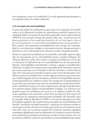 3. LA EXPANSIÓN DEL MODELO SOJERO EN LA PROVINCIA DE JUJUY   67



en lo productivo, como en lo ambiental y lo social, apuntando genuinamente a
una equidad social y al cuidado ambiental.


5. El concepto de sustentabilidad
A partir del análisis las problemáticas que surgen de la expansión del modelo
sojero y de la elaboración de planes de ordenamiento territorial, aparece la ne-
cesidad de deﬁnir el concepto de desarrollo sustentable. Como explica Folarodi
(1999:19), este concepto maneja dos grandes ideas ejes, ¨la garantía para las
futuras generaciones de un mundo físico-material y de seres vivos igual o mejor al
que existe actualmente¨, y ¨un desarrollo con equidad para las presentes generaciones¨.
Esto conduce necesariamente al desdoblamiento del concepto de sustentabi-
lidad en una dimensión ecológica, estrictamente técnica, intergeneracional y
ahistórica, y otra social, basada en las relaciones sociales intrageneracionales.
Si bien la mayoría de las deﬁniciones de desarrollo sustentable expresan algún
tipo de preocupación por la sustentabilidad social, se pueden distinguir dos
enfoques diferentes, sobre todo cuando se analizan las mediciones con las que
se construyen los indicadores de esta sustentabilidad. Una de estas posiciones,
llamada ¨sustentabilidad social limitada¨, se limita a agregar a la problemática
ambiental, el análisis de la pobreza, pero entendida desde indicadores técnicos
que marcan ausencias como el hambre, la falta de viviendas y servicios básicos,
entre otros. Esta posición, al medir el aspecto social a través de indicadores esta-
dísticos, asume a la sociedad como un todo orgánico, armónico, que actúa como
una unidad integrada sobre la naturaleza, ocultando las desigualdades internas,
la heterogeneidad y los conﬂictos sociales. No se preguntan en profundidad por
los procesos que ocasionan estas carencias, asumiendo que son producto del de-
terioro ambiental y, aunque no lo dicen expresamente, atienden la problemática
de la pobreza porque produce insustentabilidad ecológica. Las soluciones que
proponen para estos problemas son técnicas y no implican cambiar las rela-
ciones capitalistas, sino mejorarlas a través de la participación. Esta visión es la
sostenida por los organismos supranacionales encargados del desarrollo como
por ejemplo el Banco Mundial y la ONU y es la que fue adoptada en la esfera
de la política argentina. En cambio, la otra concepción de sustentabilidad social
llamada ¨coevolución sociedad-naturaleza¨, asume que las relaciones sociales se
encuentran en la base de todos los vínculos que tienen los seres humanos, tanto
entre ellos como con su entrono material. En el sistema económico capitalista
actualmente globalizado, tanto la problemática de la pobreza como la del dete-
rioro ambiental son productos de relaciones sociales, incluso muchas veces son
los mismos conﬂictos sociales los que producen insustentabilidad social, aunque
 