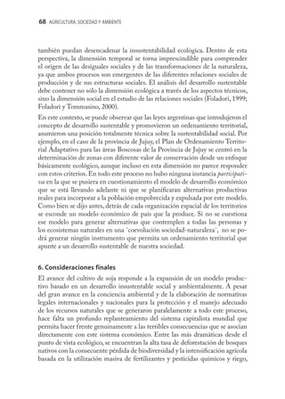 68 AGRICULTURA, SOCIEDAD Y AMBIENTE



también puedan desencadenar la insustentabilidad ecológica. Dentro de esta
perspectiva, la dimensión temporal se torna imprescindible para comprender
el origen de las desiguales sociales y de las transformaciones de la naturaleza,
ya que ambos procesos son emergentes de las diferentes relaciones sociales de
producción y de sus estructuras sociales. El análisis del desarrollo sustentable
debe contener no sólo la dimensión ecológica a través de los aspectos técnicos,
sino la dimensión social en el estudio de las relaciones sociales (Foladori, 1999;
Foladori y Tommasino, 2000).
En este contexto, se puede observar que las leyes argentinas que introdujeron el
concepto de desarrollo sustentable y promovieron un ordenamiento territorial,
asumieron una posición totalmente técnica sobre la sustentabilidad social. Por
ejemplo, en el caso de la provincia de Jujuy, el Plan de Ordenamiento Territo-
rial Adaptativo para las áreas Boscosas de la Provincia de Jujuy se centró en la
determinación de zonas con diferente valor de conservación desde un enfoque
básicamente ecológico, aunque incluso en esta dimensión no parece responder
con estos criterios. En todo este proceso no hubo ninguna instancia participati-
va en la que se pusiera en cuestionamiento el modelo de desarrollo económico
que se está llevando adelante ni que se planiﬁcaran alternativas productivas
reales para incorporar a la población empobrecida y expulsada por este modelo.
Como bien se dijo antes, detrás de cada organización espacial de los territorios
se esconde un modelo económico de país que la produce. Si no se cuestiona
ese modelo para generar alternativas que contemplen a todas las personas y
los ecosistemas naturales en una ¨coevolución sociedad-naturaleza¨, no se po-
drá generar ningún instrumento que permita un ordenamiento territorial que
apunte a un desarrollo sustentable de nuestra sociedad.


6. Consideraciones finales
El avance del cultivo de soja responde a la expansión de un modelo produc-
tivo basado en un desarrollo insustentable social y ambientalmente. A pesar
del gran avance en la conciencia ambiental y de la elaboración de normativas
legales internacionales y nacionales para la protección y el manejo adecuado
de los recursos naturales que se generaron paralelamente a todo este proceso,
hace falta un profundo replanteamiento del sistema capitalista mundial que
permita hacer frente genuinamente a las terribles consecuencias que se asocian
directamente con este sistema económico. Entre las más dramáticas desde el
punto de vista ecológico, se encuentran la alta tasa de deforestación de bosques
nativos con la consecuente pérdida de biodiversidad y la intensiﬁcación agrícola
basada en la utilización masiva de fertilizantes y pesticidas químicos y riego,
 