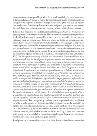 3. LA EXPANSIÓN DEL MODELO SOJERO EN LA PROVINCIA DE JUJUY   69



provocando una irrecuperable pérdida de la biodiversidad y de numerosos eco-
sistemas naturales. Y desde el punto de vista social, se siguen profundizando las
desigualdades vigentes a través de la expulsión de una gran cantidad de peque-
ños productores familiares y de comunidades indígenas que habitan esas tierras,
forzándolos a una pobreza aún más extrema y al exterminio de sus culturas.
Este modelo hace más profunda la grieta entre los ganadores y los perdedores, sin
preocuparse ni siquiera por la continuidad misma del propio sistema producti-
vo. La idea de desarrollo sustentable se asocia a la preservación de los recursos
naturales para las generaciones futuras y el uso de todas las generaciones ac-
tuales. En el plano de la sustentabilidad ambiental o ecológica, en la región del
norte argentino constituida íntegramente por ambientes frágiles, el cultivo de
soja generalmente no se rota con otros cultivos por cuestiones económicas, por
lo que se pone en duda que la técnica de la siembra directa pueda generar una
sustentabilidad productiva para este cultivo. Como explica Castillo (2009:120-
121) ¨En la región chaqueña y el NOA, está cuestionada la sustentabilidad de la
monocultura de soja por la adopción de paquetes productivos “pampeanos” sobre un
ambiente cada vez más vulnerable, al mismo tiempo que sustituye producciones tra-
dicionales menos intensivas en capital, que condiciona el desarrollo socioeconómico
por los escasos efectos multiplicadores de actividad a nivel local. En general la inten-
siﬁcación de la agricultura, sin rotaciones ganaderas alteró el balance de nutrientes
del suelo y plantea la necesidad de mayores dosis de fertilización y la restitución de
otros nutrientes para poder sostener los rendimientos potenciales de las nuevas se-
millas. La expansión de la frontera agrícola sobre campos ganaderos y forestales sin
una adecuada planiﬁcación pone en cuestión la sustentabilidad de planteos intensivos
con baja diversidad genética en ambientes ecológicamente frágiles, donde la rápida
mineralización de la escasa materia orgánica podría dejar en el corto plazo suelos
esquelético y desestructurados, que resultan más vulnerables a los agentes ambientales.
La siembra directa ha permitido mejorar la rentabilidad con menor agresión al suelo
y reducida evaporación debido a la cobertura permanente de residuos vegetales que
deja en superﬁcie. Las características edáﬁcas también condicionan el avance de esta
mejora mecánica.¨ Por otra parte, y también desde el punto de vista ecológico,
no sólo se debe pensar en la sustentabilidad productiva o en la medición de
parámetros como la degradación de los suelos, sino también en la preservación
de la biodiversidad y de los ecosistemas naturales que se encuentran cada día
más amenazados y sufriendo una drástica reducción. Hay ecosistemas naturales
enteros que en la actualidad se encuentran en peligro de desaparecer completa-
mente y otros que ya se perdieron para siempre.
En el plano de la sustentabilidad social se debe democratizar la discusión sobre
 