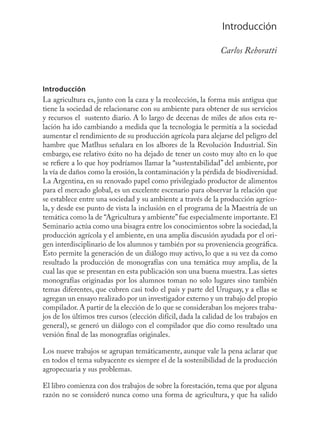 Introducción
                                                                           7


                                                               Carlos Reboratti



Introducción
La agricultura es, junto con la caza y la recolección, la forma más antigua que
tiene la sociedad de relacionarse con su ambiente para obtener de sus servicios
y recursos el sustento diario. A lo largo de decenas de miles de años esta re-
lación ha ido cambiando a medida que la tecnologáa le permitía a la sociedad
aumentar el rendimiento de su producción agrícola para alejarse del peligro del
hambre que Matlhus señalara en los albores de la Revolución Industrial. Sin
embargo, ese relativo éxito no ha dejado de tener un costo muy alto en lo que
se reﬁere a lo que hoy podríamos llamar la “sustentabilidad” del ambiente, por
la vía de daños como la erosión, la contaminación y la pérdida de biodiversidad.
La Argentina, en su renovado papel como privilegiado productor de alimentos
para el mercado global, es un excelente escenario para observar la relación que
se establece entre una sociedad y su ambiente a través de la producción agríco-
la, y desde ese punto de vista la inclusión en el programa de la Maestría de un
temática como la de “Agricultura y ambiente” fue especialmente importante. El
Seminario actúa como una bisagra entre los conocimientos sobre la sociedad, la
producción agrícola y el ambiente, en una amplia discusión ayudada por el ori-
gen interdisciplinario de los alumnos y también por su proveniencia geográﬁca.
Esto permite la generación de un diálogo muy activo, lo que a su vez da como
resultado la producción de monografías con una temática muy amplia, de la
cual las que se presentan en esta publicación son una buena muestra. Las sietes
monografías originadas por los alumnos toman no solo lugares sino también
temas diferentes, que cubren casi todo el país y parte del Uruguay, y a ellas se
agregan un ensayo realizado por un investigador externo y un trabajo del propio
compilador. A partir de la elección de lo que se consideraban los mejores traba-
jos de los últimos tres cursos (elección difícil, dada la calidad de los trabajos en
general), se generó un diálogo con el compilador que dio como resultado una
versión ﬁnal de las monografías originales.

Los nueve trabajos se agrupan temáticamente, aunque vale la pena aclarar que
en todos el tema subyacente es siempre el de la sostenibilidad de la producción
agropecuaria y sus problemas.

El libro comienza con dos trabajos de sobre la forestación, tema que por alguna
razón no se consideró nunca como una forma de agricultura, y que ha salido
 