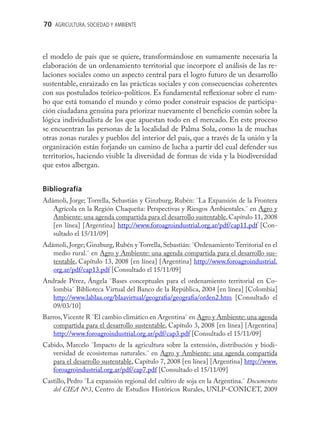 70 AGRICULTURA, SOCIEDAD Y AMBIENTE



el modelo de país que se quiere, transformándose en sumamente necesaria la
elaboración de un ordenamiento territorial que incorpore el análisis de las re-
laciones sociales como un aspecto central para el logro futuro de un desarrollo
sustentable, enraizado en las prácticas sociales y con consecuencias coherentes
con sus postulados teórico-políticos. Es fundamental reﬂexionar sobre el rum-
bo que está tomando el mundo y cómo poder construir espacios de participa-
ción ciudadana genuina para priorizar nuevamente el beneﬁcio común sobre la
lógica individualista de los que apuestan todo en el mercado. En este proceso
se encuentran las personas de la localidad de Palma Sola, como la de muchas
otras zonas rurales y pueblos del interior del país, que a través de la unión y la
organización están forjando un camino de lucha a partir del cual defender sus
territorios, haciendo visible la diversidad de formas de vida y la biodiversidad
que estos albergan.


Bibliografía
Adámoli, Jorge; Torrella, Sebastián y Ginzburg, Rubén: ¨La Expansión de la Frontera
   Agrícola en la Región Chaqueña: Perspectivas y Riesgos Ambientales.¨ en Agro y
   Ambiente: una agenda compartida para el desarrollo sustentable, Capítulo 11, 2008
   [en línea] [Argentina] http://www.foroagroindustrial.org.ar/pdf/cap11.pdf [Con-
   sultado el 15/11/09]
Adámoli, Jorge; Ginzburg, Rubén y Torrella, Sebastián: ¨Ordenamiento Territorial en el
   medio rural.¨ en Agro y Ambiente: una agenda compartida para el desarrollo sus-
   tentable, Capítulo 13, 2008 [en línea] [Argentina] http://www.foroagroindustrial.
   org.ar/pdf/cap13.pdf [Consultado el 15/11/09]
Andrade Pérez, Ángela ¨Bases conceptuales para el ordenamiento territorial en Co-
   lombia¨ Biblioteca Virtual del Banco de la República, 2004 [en línea] [Colombia]
   http://www.lablaa.org/blaavirtual/geograﬁa/geograﬁa/orden2.htm [Consultado el
   09/03/10]
Barros, Vicente R ¨El cambio climático en Argentina¨ en Agro y Ambiente: una agenda
   compartida para el desarrollo sustentable, Capítulo 3, 2008 [en línea] [Argentina]
   http://www.foroagroindustrial.org.ar/pdf/cap3.pdf [Consultado el 15/11/09]
Cabido, Marcelo ¨Impacto de la agricultura sobre la extensión, distribución y biodi-
   versidad de ecosistemas naturales.¨ en Agro y Ambiente: una agenda compartida
   para el desarrollo sustentable, Capítulo 7, 2008 [en línea] [Argentina] http://www.
   foroagroindustrial.org.ar/pdf/cap7.pdf [Consultado el 15/11/09]
Castillo, Pedro ¨La expansión regional del cultivo de soja en la Argentina.¨ Documentos
   del CIEA Nº3, Centro de Estudios Históricos Rurales, UNLP-CONICET, 2009
 