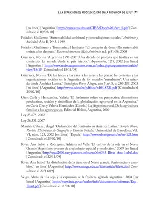 3. LA EXPANSIÓN DEL MODELO SOJERO EN LA PROVINCIA DE JUJUY   71


   [en línea] [Argentina] http://www.econ.uba.ar/CIEA/Docs%203/art_5.pdf [Con-
   sultado el 09/03/10]
Foladori, Guillermo ¨Sustentabilidad ambiental y contradicciones sociales.¨ Ambiente y
    Sociedad, Año II, Nº 5, 1999
Foladori, Guillermo y Tommasino, Humberto ¨El concepto de desarrollo sustentable
    treinta años después.¨ Desenvolvimento e Meio Ambiente, n.1, p.41-56, 2000
Giarracca, Norma ¨Argentina 1991-2001: Una década de protesta que ﬁnaliza en un
   comienzo. La mirada desde el país interior.¨ Argumentos, 1(1), 2002 [en línea]
   [Argentina] http://www.revistaargumentos.com.ar/index.php/argumentos/article/
   view/18/15 [Consultado el 15/11/09]
Giarracca, Norma ¨De las ﬁncas y las casas a las rutas y las plazas: las protestas y las
   organizaciones sociales en la Argentina de los mundos “rururbanos”. Una mira-
   da desde América Latina.¨ Sociologias, Porto Alegre, ano 5, nº 8, p. 250-283, 2003
   [en línea] [Argentina] http://www.scielo.br/pdf/soc/n10/18721.pdf [Consultado el
   25/02/10]
Gras, Carla y Hern;andez, Valeria ¨El fenómeno sojero en perspectiva: dimensiones
   productivas, sociales y simbólicas de la globalización agrorrural en la Argentina.¨
   en Carla Gras y Valeria Hernández (Coords.) La Argentina rural. De la agricultura
   familiar a los agronegocios. Editorial Biblios, Argentina, 2009
Ley 25.675, 2002
Ley 26.331, 2007
Massiris Cabeza , Ángel ¨Ordenación del Territorio en América Latina.¨ Scripta Nova,
  Revista Electrónica de Geografía y Ciencias Sociales, Universidad de Barcelona, Vol.
  VI, núm. 125, 2002 [en línea] [España] http://www.ub.es/geocrit/sn/sn-125.htm
  [Consultado el 25/02/10]
Rivas, Ana Isabel y Rodríguez, Adriana del Valle ¨El cultivo de la soja en el Norte
   Grande Argentino: proceso de crecimiento espacial y productivo.¨ 2009 [en línea]
   [Argentina] http://egal2009.easyplanners.info/area06/6345_Rivas_Ana_Isabel.doc
   [Consultado el 22/11/09]
Rivas, Ana Isabel ¨La distribución de la tierra en el Norte grande. Persistencias y cam-
   bios.¨ [en línea] [Argentina] http://www.unnga.edu.ar/ﬁles/article/ﬁle/6.doc [Con-
   sultado el 22/11/09]
Veiga, Alicia da ¨La soja y la expansión de la frontera agrícola argentina.¨ 2004 [en
    línea] [Argentina] http://www.inta.gov.ar/suelos/info/documentos/informes/Exp_
    Front.pdf [Consultado el 11/01/10]
 