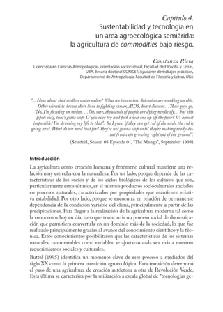 Capítulo 73
                                                                 4.
                                   Sustentabilidad y tecnología en
                                 un área agroecológica semiárida:
                        la agricultura de commodities bajo riesgo.

                                                                          Constanza Riera
 Licenciada en Ciencias Antropológicas, orientación sociocultural, Facultad de Filosofía y Letras,
                               UBA. Becaria doctoral CONICET; Ayudante de trabajos prácticos,
                            Departamento de Antropología, Facultad de Filosofía y Letras, UBA




“... How about that seedless watermelon? What an invention. Scientists are working on this.
      Other scientists devote their lives to ﬁghting cancer, AIDS, heart diseases…These guys go,
   “No, I’m focusing on melon. …Oh, sure, thousands of people are dying needlessly… but this
     [spits out], that’s gotta stop. D’ you ever try and pick a wet one up oﬀ the ﬂoor? It’s almost
  impossible! I’m devoting my life to that”. So I guess if they can get rid of the seeds, the rid is
going next. What do we need that for? They’re not gonna stop until they’re making ready-to-
                                                   eat fruit cups growing right out of the ground”.
                        (Seinfeld, Season 05 Episode 01, “The Mango”, September 1993)


Introducción
La agricultura como creación humana y fenómeno cultural mantiene una re-
lación muy estrecha con la naturaleza. Por un lado, porque depende de las ca-
racterísticas de los suelos y de los ciclos biológicos de los cultivos que son,
particularmente estos últimos, en sí mismos productos socioculturales anclados
en procesos naturales, caracterizados por propiedades que mantienen relati-
va estabilidad. Por otro lado, porque se encuentra en relación de permanente
dependencia de la condición variable del clima, principalmente a partir de las
precipitaciones. Para llegar a la realización de la agricultura moderna tal como
la conocemos hoy en día, tuvo que transcurrir un proceso social de domestica-
ción que permitiera convertirla en un dominio más de la sociedad, lo que fue
realizado principalmente gracias al avance del conocimiento cientíﬁco y la téc-
nica. Estos conocimientos posibilitaron que las características de los sistemas
naturales, tanto estables como variables, se ajustaran cada vez más a nuestros
requerimientos sociales y culturales.
Buttel (1995) identiﬁca un momento clave de este proceso a mediados del
siglo XX como la primera transición agroecológica. Esta transición determinó
el paso de una agricultura de creación autóctona a otra de Revolución Verde.
Esta última se caracteriza por la utilización a escala global de “tecnologías ge-
 
