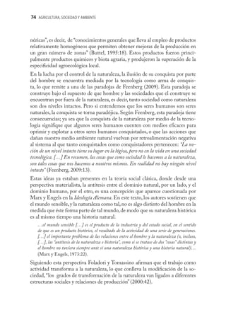 74 AGRICULTURA, SOCIEDAD Y AMBIENTE



néricas”, es decir, de “conocimientos generales que lleva al empleo de productos
relativamente homogéneos que permiten obtener mejoras de la producción en
un gran número de zonas” (Buttel, 1995:18). Estos productos fueron princi-
palmente productos químicos y biota agraria, y produjeron la superación de la
especiﬁcidad agroecológica local.
En la lucha por el control de la naturaleza, la ilusión de su conquista por parte
del hombre se encuentra mediada por la tecnología como arma de conquis-
ta, lo que remite a una de las paradojas de Feenberg (2009). Esta paradoja se
construye bajo el supuesto de que hombre y las sociedades que el construye se
encuentran por fuera de la naturaleza, es decir, tanto sociedad como naturaleza
son dos niveles intactos. Pero si entendemos que los seres humanos son seres
naturales, la conquista se torna paradójica. Según Feenberg, esta paradoja tiene
consecuencias; ya sea que la conquista de la naturaleza por medio de la tecno-
logía signiﬁque que algunos seres humanos cuenten con medios eﬁcaces para
oprimir y explotar a otros seres humanos conquistados, o que las acciones que
dañan nuestro medio ambiente natural vuelvan por retroalimentación negativa
al sistema al que tanto conquistados como conquistadores pertenecen: “La no-
ción de un nivel intacto tiene su lugar en la lógica, pero no en la vida en una sociedad
tecnológica. […] En resumen, las cosas que como sociedad le hacemos a la naturaleza,
son tales cosas que nos hacemos a nosotros mismos. En realidad no hay ningún nivel
intacto” (Feenberg, 2009:13).
Estas ideas ya estaban presentes en la teoría social clásica, donde desde una
perspectiva materialista, la antítesis entre el dominio natural, por un lado, y el
dominio humano, por el otro, es una concepción que aparece cuestionada por
Marx y Engels en la Ideología Alemana. En este texto, los autores sostienen que
el mundo sensible, y la naturaleza como tal, no es algo distinto del hombre en la
medida que éste forma parte de tal mundo, de modo que su naturaleza histórica
es al mismo tiempo una historia natural.
   …el mundo sensible […] es el producto de la industria y del estado social, en el sentido
   de que es un producto histórico, el resultado de la actividad de una serie de generaciones.
   […] el importante problema de las relaciones entre el hombre y la naturaleza (o, incluso,
   […], las “antítesis de la naturaleza e historia”, como si se tratase de dos “cosas” distintas y
   el hombre no tuviera siempre ante sí una naturaleza histórica y una historia natural)…
   (Marx y Engels, 1973:22).
Siguiendo esta perspectiva Foladori y Tomassino aﬁrman que el trabajo como
actividad transforma a la naturaleza, lo que conlleva la modiﬁcación de la so-
ciedad, “los grados de transformación de la naturaleza van ligados a diferentes
estructuras sociales y relaciones de producción” (2000:42).
 