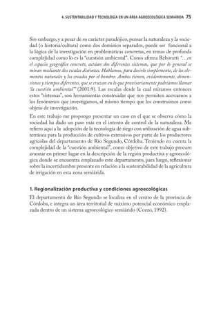 4. SUSTENTABILIDAD Y TECNOLOGÍA EN UN ÁREA AGROECOLÓGICA SEMIÁRIDA   75
                                                                                     75



Sin embargo, y a pesar de su carácter paradójico, pensar la naturaleza y la socie-
dad (o historia/cultura) como dos dominios separados, puede ser funcional a
la lógica de la investigación en problemáticas concretas, en temas de profunda
complejidad como lo es la “cuestión ambiental”. Como aﬁrma Reboratti “…en
el espacio geográﬁco concreto, actúan dos diferentes sistemas, que por lo general se
miran mediante dos escalas distintas. Hablamos, para decirlo simplemente, de los ele-
mentos naturales y los creados por el hombre. Ambos tienen, evidentemente, dimen-
siones y tiempos diferentes, que se cruzan en lo que provisoriamente podríamos llamar
‘la cuestión ambiental’” (2001:9). Las escalas desde la cual miramos entonces
estos “sistemas”, son herramientas construidas que nos permiten acercarnos a
los fenómenos que investigamos, al mismo tiempo que los construimos como
objeto de investigación.
En este trabajo me propongo presentar un caso en el que se observa cómo la
sociedad ha dado un paso más en el intento de control de la naturaleza. Me
reﬁero aquí a la adopción de la tecnología de riego con utilización de agua sub-
terránea para la producción de cultivos extensivos por parte de los productores
agrícolas del departamento de Río Segundo, Córdoba. Teniendo en cuenta la
complejidad de la “cuestión ambiental”, como objetivo de este trabajo procuro
avanzar en primer lugar en la descripción de la región productiva y agroecoló-
gica donde se encuentra emplazado este departamento, para luego, reﬂexionar
sobre la incertidumbre presente en relación a la sustentabilidad de la agricultura
de irrigación en esta zona semiárida.


1. Regionalización productiva y condiciones agroecológicas
El departamento de Río Segundo se localiza en el centro de la provincia de
Córdoba, e integra un área territorial de máximo potencial económico empla-
zada dentro de un sistema agroecológico semiárido (Cozzo, 1992).
 