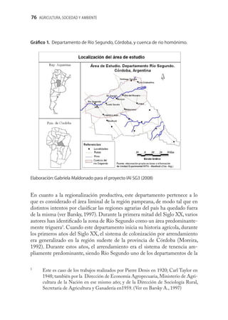 76 AGRICULTURA, SOCIEDAD Y AMBIENTE



Gráﬁco 1. Departamento de Río Segundo, Córdoba, y cuenca de rio homónimo.




Elaboración: Gabriela Maldonado para el proyecto IAI SG3 (2008)


En cuanto a la regionalización productiva, este departamento pertenece a lo
que es considerado el área liminal de la región pampeana, de modo tal que en
distintos intentos por clasiﬁcar las regiones agrarias del país ha quedado fuera
de la misma (ver Barsky, 1997). Durante la primera mitad del Siglo XX, varios
autores han identiﬁcado la zona de Río Segundo como un área predominante-
mente triguera1. Cuando este departamento inicia su historia agrícola, durante
los primeros años del Siglo XX, el sistema de colonización por arrendamiento
era generalizado en la región sudeste de la provincia de Córdoba (Moreira,
1992). Durante estos años, el arrendamiento era el sistema de tenencia am-
pliamente predominante, siendo Río Segundo uno de los departamentos de la

1
      Este es caso de los trabajos realizados por Pierre Denis en 1920; Carl Taylor en
      1948; también por la Dirección de Economía Agropecuaria, Ministerio de Agri-
      cultura de la Nación en ese mismo año; y de la Dirección de Sociología Rural,
      Secretaría de Agricultura y Ganadería en1959. (Ver en Barsky A., 1997)
 