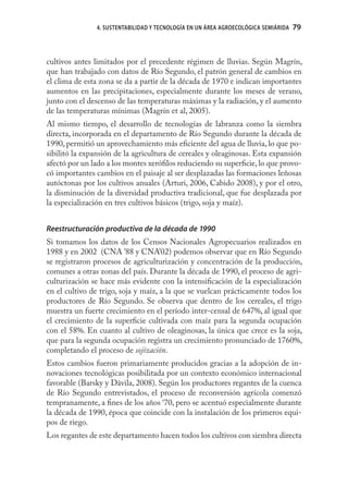 4. SUSTENTABILIDAD Y TECNOLOGÍA EN UN ÁREA AGROECOLÓGICA SEMIÁRIDA   79



cultivos antes limitados por el precedente régimen de lluvias. Según Magrín,
que han trabajado con datos de Río Segundo, el patrón general de cambios en
el clima de esta zona se da a partir de la década de 1970 e indican importantes
aumentos en las precipitaciones, especialmente durante los meses de verano,
junto con el descenso de las temperaturas máximas y la radiación, y el aumento
de las temperaturas mínimas (Magrín et al, 2005).
Al mismo tiempo, el desarrollo de tecnologías de labranza como la siembra
directa, incorporada en el departamento de Río Segundo durante la década de
1990, permitió un aprovechamiento más eﬁciente del agua de lluvia, lo que po-
sibilitó la expansión de la agricultura de cereales y oleaginosas. Esta expansión
afectó por un lado a los montes xeróﬁlos reduciendo su superﬁcie, lo que provo-
có importantes cambios en el paisaje al ser desplazadas las formaciones leñosas
autóctonas por los cultivos anuales (Arturi, 2006, Cabido 2008), y por el otro,
la disminución de la diversidad productiva tradicional, que fue desplazada por
la especialización en tres cultivos básicos (trigo, soja y maíz).


Reestructuración productiva de la década de 1990
Si tomamos los datos de los Censos Nacionales Agropecuarios realizados en
1988 y en 2002 (CNA ’88 y CNA’02) podemos observar que en Río Segundo
se registraron procesos de agriculturización y concentración de la producción,
comunes a otras zonas del país. Durante la década de 1990, el proceso de agri-
culturización se hace más evidente con la intensiﬁcación de la especialización
en el cultivo de trigo, soja y maíz, a la que se vuelcan prácticamente todos los
productores de Río Segundo. Se observa que dentro de los cereales, el trigo
muestra un fuerte crecimiento en el período inter-censal de 647%, al igual que
el crecimiento de la superﬁcie cultivada con maíz para la segunda ocupación
con el 58%. En cuanto al cultivo de oleaginosas, la única que crece es la soja,
que para la segunda ocupación registra un crecimiento pronunciado de 1760%,
completando el proceso de sojización.
Estos cambios fueron primariamente producidos gracias a la adopción de in-
novaciones tecnológicas posibilitada por un contexto económico internacional
favorable (Barsky y Dávila, 2008). Según los productores regantes de la cuenca
de Río Segundo entrevistados, el proceso de reconversión agrícola comenzó
tempranamente, a ﬁnes de los años ‘70, pero se acentuó especialmente durante
la década de 1990, época que coincide con la instalación de los primeros equi-
pos de riego.
Los regantes de este departamento hacen todos los cultivos con siembra directa
 