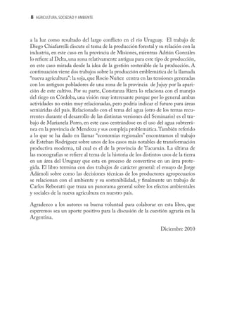 8 AGRICULTURA, SOCIEDAD Y AMBIENTE



a la luz como resultado del largo conﬂicto en el río Uruguay. El trabajo de
Diego Chiafarrelli discute el tema de la producción forestal y su relación con la
industria, en este caso en la provincia de Misiones, mientras Adrián Gonzáles
lo reﬁere al Delta, una zona relativamente antigua para este tipo de producción,
en este caso mirada desde la idea de la gestión sostenible de la producción. A
continuación viene dos trabajos sobre la producción emblemática de la llamada
“nueva agricultura”: la soja, que Rocío Nuñez centra en las tensiones generadas
con los antiguos pobladores de una zona de la provincia de Jujuy por la apari-
ción de este cultivo. Por su parte, Constanza Riera lo relaciona con el manejo
del riego en Córdoba, una visión muy interesante porque por lo general ambas
actividades no están muy relacionadas, pero podría indicar el futuro para áreas
semiáridas del país. Relacionado con el tema del agua (otro de los temas recu-
rrentes durante el desarrollo de las distintas versiones del Seminario) es el tra-
bajo de Marianela Porro, en este caso centrándose en el uso del agua subterrá-
nea en la provincia de Mendoza y sus compleja problemática. También referido
a lo que se ha dado en llamar “economías regionales” encontramos el trabajo
de Esteban Rodríguez sobre unos de los casos más notables de transformación
productiva moderna, tal cual es el de la provincia de Tucumán. La última de
las monografías se reﬁere al tema de la historia de los distintos usos de la tierra
en un área del Uruguay que esta en proceso de convertirse en un área prote-
gida. El libro termina con dos trabajos de carácter general: el ensayo de Jorge
Adámoli sobre como las decisiones técnicas de los productores agropecuarios
se relacionan con el ambiente y su sostenibilidad, y ﬁnalmente un trabajo de
Carlos Reboratti que traza un panorama general sobre los efectos ambientales
y sociales de la nueva agricultura en nuestro país.

Agradezco a los autores su buena voluntad para colaborar en esta libro, que
esperemos sea un aporte positivo para la discusión de la cuestión agraria en la
Argentina.

                                                                 Diciembre 2010
 