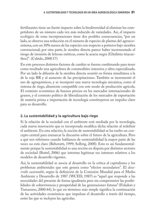 4. SUSTENTABILIDAD Y TECNOLOGÍA EN UN ÁREA AGROECOLÓGICA SEMIÁRIDA   81



fertilizantes tiene un fuerte impacto sobre la biodiversidad al eliminar los com-
petidores de un número cada vez más reducido de variedades. Así, el impacto
ecológico de estas incorporaciones tiene dos posibles consecuencias, “por un
lado, se observa una reducción en el número de especies de plantas del agroeco-
sistema, con un 50% menos de las especies con respecto a potreros bajo siembra
convencional; por otra parte, la siembra directa parece haber incrementado el
riesgo de invasión de leñosas exóticas, como la acacia negra (Gleditsia triacan-
thos)”. (Cabido, 2008:17)
En este procesos distintos factores de cambio se fueron combinando para tener
como resultado una agricultura de commodities intensiva y ultra especializada.
Por un lado la difusión de la siembra directa ocurrió en forma simultánea a la
de la soja RR y al aumento de las precipitaciones. También se incrementó el
uso de agroquímicos, y se incorporó una nueva tecnología mecánica, como el
sistema de riego, altamente compatible con este modo de producción agrícola.
El contexto económico de buenos precios en los mercados internacionales de
granos, y el contexto político de liberalización de los mercados de exportación
de materia prima e importación de tecnología constituyeron un impulso clave
para su desarrollo.


2. La sustentabilidad y la agricultura bajo riego
Si la relación de la sociedad con el ambiente está mediada por la tecnología,
cada nueva innovación que es incorporada modiﬁca dicha relación al redeﬁnir
el ambiente. En esta relación, la noción de sustentabilidad se ha vuelto un con-
cepto central para enmarcar la discusión sobre el futuro de la agricultura. Pero
a qué nos referimos cuando hablamos de sustentabilidad la mayor parte de las
veces no está claro (Reboratti, 1999; Solbrig, 2008). Esto es así fundamental-
mente porque la sustentabilidad es una noción en disputa por distintos sectores
de sociedad (Buttel, 2006) que intentan legitimar sus intereses relativos a los
modelos de desarrollo vigentes.
Así, la sustentabilidad se asocia al desarrollo en la crítica al capitalismo y los
problemas ambientales que este genera como “efectos secundarios”. El desa-
rrollo sustentable, según la deﬁnición de la Comisión Mundial para el Medio
Ambiente y Desarrollo de 1987 (WCED, 1987) es “aquel que responde a las
necesidades del presente de forma igualitaria pero sin comprometer las posibi-
lidades de sobrevivencia y prosperidad de las generaciones futuras” (Foladori y
Tomassino, 2000:44), lo que en términos más simple signiﬁca la continuación
de las actividades económicas que impulsan el desarrollo a través del tiempo,
entre las que se incluyen las agrícolas.
 