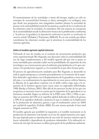 82 AGRICULTURA, SOCIEDAD Y AMBIENTE



El mantenimiento de las actividades a través del tiempo, implica no sólo un
concepto de sustentabilidad limitada, es decir, restringida a lo ecológico, sino
que desde una perspectiva más integradora también plantea la necesidad de
pensar en la sustentabilidad social de las prácticas a partir de la co-evolución de
las relaciones entre la sociedad y la naturaleza. De esta manera, la concepción
de la sustentabilidad excede la dimensión técnica de la problemática ambiental,
y “la pobreza, la igualdad y la degradación ambiental no pueden ser analizados de
manera aislada” (Foladori y Tomassino, 2000:44). Es en este sentido que deben
considerarse las relaciones sociales que la atraviesan la sustentabilidad de los
sistemas agrícolas.


Sobre el modelo agrícola capital intensivo
Volviendo al caso de estudio, en el contexto de reconversión productiva que
viene experimentando Río Segundo, una discusión sobre la sustentabilidad del
uso de riego complementario, y del modelo agrícola del que este es parte, se
torna inevitable para entender cuáles son las posibilidades de expansión de esta
tecnología y sus consecuencias para el ambiente, principalmente en lo que con-
cierne a los productores regantes y a la sociedad de la que ellos forman parte.
El proceso de agriculturización señalados para Río Segundo, se desarrolló en
toda la región pampeana, y consistió principalmente en el aumento de la super-
ﬁcie dedicada a agricultura con el desplazamiento de la ganadería a otras zonas
del país, o su conﬁnamiento; la especialización en unos pocos cultivos básicos,
la difusión de la agricultura continua con el doble cultivo trigo-soja, y la ex-
pansión de la frontera agraria hacia zonas antes no explotadas (Obstchatko,
1988; Barsky y Gelman, 2001). Más allá de los procesos locales de los que nos
ocupamos, es necesario tener en cuenta que la expansión de la agricultura es un
fenómeno mundial. Según un informe de la FAO entre 1961 y 1996, se pro-
dujo un aumento del 12% en la superﬁcie global dedicada al cultivo de granos,
y 10% de la superﬁcie dedicada a pasturas, lo que se tradujo en la duplicación
de la producción de alimentos, gracias a que el rendimiento creció un 106%
por unidad de superﬁcie (Cabido, 2008). En este mismo período el área total
irrigada aumentó un 97%.
El modelo agrícola que posibilitó la expansión y el notable incremento en la
producción de alimentos está basado en el uso de capital intensivo, esto signi-
ﬁca que depende para su reproducción de una serie de insumos externos que la
hacen vulnerable y dependiente de productos industriales. A la utilización in-
tensiva de este tipo de insumos se deben gran parte de los problemas ambienta-
 