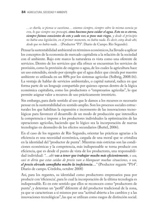 84 AGRICULTURA, SOCIEDAD Y AMBIENTE



   …se charla, se piensa se cuestiona… estamos siempre, siempre sobre la misma esencia yo
   creo, lo que siempre nos preocupó, cómo hacemos para cuidar el agua. Esto no es eterno,
   siempre fuimos conscientes de esto y cada vez se pone más riegos, y desde el principio
   no había una legislación, en el primer momento, no había nada. Es decir, estoy desde ahí,
   desde que no había nada… (Productor “P3”. Diario de Campo. Río Segundo).
Pensar la sustentabilidad ambiental en términos económicos, ha llevado a aplicar
los conceptos de la economía de mercado capitalista a la relación de la sociedad
con el ambiente. Bajo este marco la naturaleza es vista como una oferente de
servicios. Dentro de los servicios que ella ofrece se encuentran los servicios de
provisión, como la provisión de oxigeno o agua, de los cuales la agricultura hace
un uso extendido, siendo por ejemplo que el agua dulce que circula por nuestro
ambiente es utilizada en un 80% por los sistemas agrícolas (Solbrig, 2008:16).
La ventaja de hablar de servicios ambientales, o capital natural, radica en que
forma parte de un lenguaje compartido por quienes operan dentro de la lógica
económica capitalista, como los productores o “empresarios agrícolas”, lo que
permite asignar valor a recursos de uso prácticamente irrestricto.
Sin embargo, para darle sentido al uso que le damos a los recursos es necesario
pensar en la sustentabilidad en sentido amplio. Son los procesos sociales estruc-
turales los que habilitan la expansión e incremento de las innovaciones tecno-
lógicas para favorecer el desarrollo de un modo de producción que intensiﬁca
la competencia e impone a los productores individuales la optimización de las
operaciones agrícolas, haciendo que lo lógico sea la incorporación de nuevas
tecnologías en desmedro de los efectos secundarios (Buttel, 2006).
En el caso de los regantes de Río Segundo, orientar las prácticas agrarias a la
eﬁciencia es una necesidad económica, cargada de una moral que se cristaliza
en la identidad del “productor de punta”. Mientras más estrictas son las condi-
ciones económicas y la competencia, más indispensable se torna producir con
eﬁciencia, que es desde el punto de vista de los productores, una responsabili-
dad individual: “…ahí vas a tener que trabajar mucho más eﬁcientemente, o sea,
casi te diría que estas caídas de precio van a blanquear muchas situaciones, o sea,
el precio elevado camuﬂaba mucho la ineﬁciencia…” (Productor regante “P14”.
Diario de campo. Córdoba, octubre 2008)
Así, para los regantes, su identidad como productores empresarios pasa por
producir con ‘eﬁciencia’, para lo cual la incorporación de la última tecnología es
indispensable. Es en este sentido que ellos se reconocen como “productores de
punta”, y detentan un “perﬁl” diferente al del productor tradicional de la zona,
ya que se caracterizan a sí mismos por una “actitud abierta a los cambios y a las
innovaciones tecnológicas”, las que se utilizan como rasgos de distinción social.
 