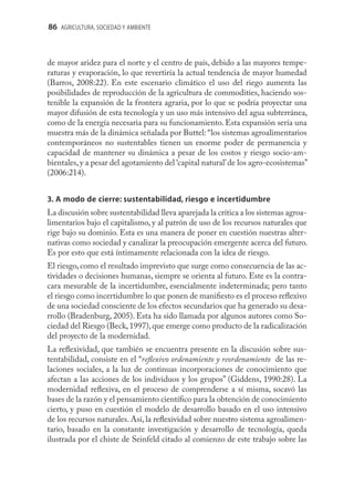 86 AGRICULTURA, SOCIEDAD Y AMBIENTE



de mayor aridez para el norte y el centro de país, debido a las mayores tempe-
raturas y evaporación, lo que revertiría la actual tendencia de mayor humedad
(Barros, 2008:22). En este escenario climático el uso del riego aumenta las
posibilidades de reproducción de la agricultura de commodities, haciendo sos-
tenible la expansión de la frontera agraria, por lo que se podría proyectar una
mayor difusión de esta tecnología y un uso más intensivo del agua subterránea,
como de la energía necesaria para su funcionamiento. Esta expansión sería una
muestra más de la dinámica señalada por Buttel: “los sistemas agroalimentarios
contemporáneos no sustentables tienen un enorme poder de permanencia y
capacidad de mantener su dinámica a pesar de los costos y riesgo socio-am-
bientales, y a pesar del agotamiento del ‘capital natural’ de los agro-ecosistemas”
(2006:214).


3. A modo de cierre: sustentabilidad, riesgo e incertidumbre
La discusión sobre sustentabilidad lleva aparejada la crítica a los sistemas agroa-
limentarios bajo el capitalismo, y al patrón de uso de los recursos naturales que
rige bajo su dominio. Esta es una manera de poner en cuestión nuestras alter-
nativas como sociedad y canalizar la preocupación emergente acerca del futuro.
Es por esto que está íntimamente relacionada con la idea de riesgo.
El riesgo, como el resultado imprevisto que surge como consecuencia de las ac-
tividades o decisiones humanas, siempre se orienta al futuro. Este es la contra-
cara mesurable de la incertidumbre, esencialmente indeterminada; pero tanto
el riesgo como incertidumbre lo que ponen de maniﬁesto es el proceso reﬂexivo
de una sociedad consciente de los efectos secundarios que ha generado su desa-
rrollo (Bradenburg, 2005). Esta ha sido llamada por algunos autores como So-
ciedad del Riesgo (Beck, 1997), que emerge como producto de la radicalización
del proyecto de la modernidad.
La reﬂexividad, que también se encuentra presente en la discusión sobre sus-
tentabilidad, consiste en el “reﬂexivo ordenamiento y reordenamiento de las re-
laciones sociales, a la luz de continuas incorporaciones de conocimiento que
afectan a las acciones de los individuos y los grupos” (Giddens, 1990:28). La
modernidad reﬂexiva, en el proceso de comprenderse a sí misma, socavó las
bases de la razón y el pensamiento cientíﬁco para la obtención de conocimiento
cierto, y puso en cuestión el modelo de desarrollo basado en el uso intensivo
de los recursos naturales. Así, la reﬂexividad sobre nuestro sistema agroalimen-
tario, basado en la constante investigación y desarrollo de tecnología, queda
ilustrada por el chiste de Seinfeld citado al comienzo de este trabajo sobre las
 