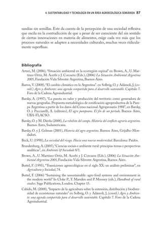 4. SUSTENTABILIDAD Y TECNOLOGÍA EN UN ÁREA AGROECOLÓGICA SEMIÁRIDA      87



sandías sin semillas. Este da cuenta de la percepción de una sociedad reﬂexiva
que oscila en la contradicción de que a pesar de ser consciente del sin sentido
de ciertas innovaciones en materia de alimentos, exige cada vez más que los
procesos naturales se adapten a necesidades culturales, muchas veces ridícula-
mente superﬂuas.



Bibliografía
Arturi, M. (2006), “Situación ambiental en la ecorregión espinal” en Brown, A., U. Mar-
   tínez Ortiz, M. Acerbi y J. Corcuera (Eds.), (2006) La Situación Ambiental Argentina
   2005, Fundación Vida Silvestre Argentina, Buenos Aires.
Barros, V. (2008), “El cambio climático en la Argentina”. en Solbrig, O. y Adámoli, J, (co-
    ord.) Agro y Ambiente: una agenda compartida para el desarrollo sustentable. Capítulo 7.
    Foro de la Cadena Agroindustrial.
Barsky, A. (1997), “La puesta en valor y producción del territorio como generadora de
    nuevas geografías. Propuesta metodológica de zoniﬁcación agroproductiva de la Pam-
    pa Argentina a partir de los datos del Censo nacional Agropecuario 1988”, en Barsky,
    O. y Pucciarelli, A. (editores), El agro pampeano. El ﬁn de un período. Buenos Aires,
    UBA-FLACSO.
Barsky, O. y M. Dávila (2008), La rebelión del campo. Historia del conﬂicto agrario argentino.
    Buenos Aires, Sudamericana.
Barsky, O. y J. Gelman (2001), Historia del agro argentino. Buenos Aires, Grijalbo-Mon-
    dadori.
Beck, U. (1998), La sociedad del riesgo. Hacia una nueva modernidad. Barcelona: Paidós.
Brandenburg, A. (2005), “Ciencias sociais e ambiente rural: principias temas e perspectivas
   analíticas”, en Ambiente & Sociedade 8/1.
Brown, A., U. Martínez Ortiz, M. Acerbi y J. Corcuera (Eds.), (2006) La Situación Am-
   biental Argentina 2005, Fundación Vida Silvestre Argentina, Buenos Aires.
Buttel, F. (1995), “Transiciones agroecológicas en el siglo XX: un análisis preliminar”, en
   Agricultura y Sociedad, 74.
Buttel, F. (2006) “Sustaining the unsustainable: agro-food systems and environment in
   the modern world” In Cloke P., T. Marsden and P. Mooney (eds.), Handbook of rural
   studies. Sage Publications, London. Chapter 15.
Cabido, M. (2008), “Impacto de la agricultura sobre la extensión, distribución y biodiver-
   sidad de ecosistemas naturales” en Solbrig, O. y Adámoli, J, (coord.) Agro y Ambien-
   te: una agenda compartida para el desarrollo sustentable. Capítulo 7. Foro de la Cadena
   Agroindustrial.
 