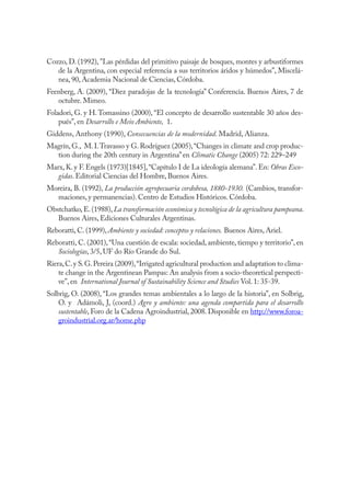 88 AGRICULTURA, SOCIEDAD Y AMBIENTE



Cozzo, D. (1992), "Las pérdidas del primitivo paisaje de bosques, montes y arbustiformes
   de la Argentina, con especial referencia a sus territorios áridos y húmedos”, Miscelá-
   nea, 90, Academia Nacional de Ciencias, Córdoba.
Feenberg, A. (2009), “Diez paradojas de la tecnología” Conferencia. Buenos Aires, 7 de
   octubre. Mimeo.
Foladori, G. y H. Tomassino (2000), “El concepto de desarrollo sustentable 30 años des-
    pués”, en Desarrollo e Meio Ambiente, 1.
Giddens, Anthony (1990), Consecuencias de la modernidad. Madrid, Alianza.
Magrín, G., M. I. Travasso y G. Rodríguez (2005), “Changes in climate and crop produc-
  tion during the 20th century in Argentina” en Climatic Change (2005) 72: 229–249
Marx, K. y F. Engels (1973)[1845], “Capítulo I de La ideología alemana”. En: Obras Esco-
   gidas. Editorial Ciencias del Hombre, Buenos Aires.
Moreira, B. (1992), La producción agropecuaria cordobesa, 1880-1930. (Cambios, transfor-
  maciones, y permanencias). Centro de Estudios Históricos. Córdoba.
Obstchatko, E. (1988), La transformación económica y tecnológica de la agricultura pampeana.
   Buenos Aires, Ediciones Culturales Argentinas.
Reboratti, C. (1999), Ambiente y sociedad: conceptos y relaciones. Buenos Aires, Ariel.
Reboratti, C. (2001), “Una cuestión de escala: sociedad, ambiente, tiempo y territorio”, en
   Sociologías, 3/5, UF do Río Grande do Sul.
Riera, C. y S. G. Pereira (2009), “Irrigated agricultural production and adaptation to clima-
    te change in the Argentinean Pampas: An analysis from a socio-theoretical perspecti-
    ve”, en International Journal of Sustainability Science and Studies Vol. 1: 35-39.
Solbrig, O. (2008), “Los grandes temas ambientales a lo largo de la historia”, en Solbrig,
    O. y Adámoli, J, (coord.) Agro y ambiente: una agenda compartida para el desarrollo
    sustentable, Foro de la Cadena Agroindustrial, 2008. Disponible en http://www.foroa-
    groindustrial.org.ar/home.php
 