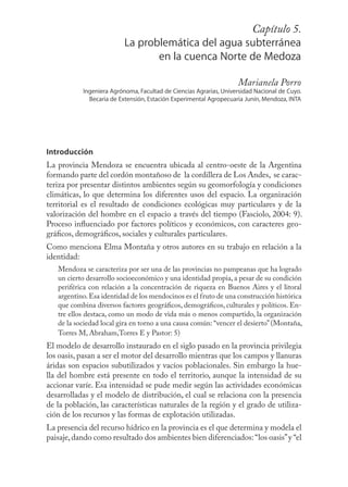 Capítulo 89
                                                             5.
                          La problemática del agua subterránea
                                 en la cuenca Norte de Medoza

                                                                   Marianela Porro
           Ingeniera Agrónoma, Facultad de Ciencias Agrarias, Universidad Nacional de Cuyo.
             Becaria de Extensión, Estación Experimental Agropecuaria Junín, Mendoza, INTA




Introducción
La provincia Mendoza se encuentra ubicada al centro-oeste de la Argentina
formando parte del cordón montañoso de la cordillera de Los Andes, se carac-
teriza por presentar distintos ambientes según su geomorfología y condiciones
climáticas, lo que determina los diferentes usos del espacio. La organización
territorial es el resultado de condiciones ecológicas muy particulares y de la
valorización del hombre en el espacio a través del tiempo (Fasciolo, 2004: 9).
Proceso inﬂuenciado por factores políticos y económicos, con caracteres geo-
gráﬁcos, demográﬁcos, sociales y culturales particulares.
Como menciona Elma Montaña y otros autores en su trabajo en relación a la
identidad:
   Mendoza se caracteriza por ser una de las provincias no pampeanas que ha logrado
   un cierto desarrollo socioeconómico y una identidad propia, a pesar de su condición
   periférica con relación a la concentración de riqueza en Buenos Aires y el litoral
   argentino. Esa identidad de los mendocinos es el fruto de una construcción histórica
   que combina diversos factores geográﬁcos, demográﬁcos, culturales y políticos. En-
   tre ellos destaca, como un modo de vida más o menos compartido, la organización
   de la sociedad local gira en torno a una causa común: “vencer el desierto” (Montaña,
   Torres M, Abraham,Torres E y Pastor: 5)
El modelo de desarrollo instaurado en el siglo pasado en la provincia privilegia
los oasis, pasan a ser el motor del desarrollo mientras que los campos y llanuras
áridas son espacios subutilizados y vacíos poblacionales. Sin embargo la hue-
lla del hombre está presente en todo el territorio, aunque la intensidad de su
accionar varíe. Esa intensidad se pude medir según las actividades económicas
desarrolladas y el modelo de distribución, el cual se relaciona con la presencia
de la población, las características naturales de la región y el grado de utiliza-
ción de los recursos y las formas de explotación utilizadas.
La presencia del recurso hídrico en la provincia es el que determina y modela el
paisaje, dando como resultado dos ambientes bien diferenciados: “los oasis” y “el
 