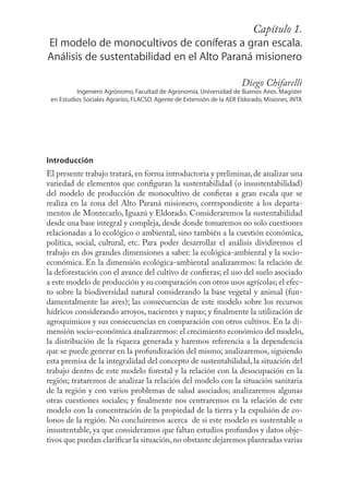 Capítulo 1.
                                                       9
El modelo de monocultivos de coníferas a gran escala.
Análisis de sustentabilidad en el Alto Paraná misionero

                                                                       Diego Chifarelli
          Ingeniero Agrónomo, Facultad de Agronomía, Universidad de Buenos Aires. Magíster
 en Estudios Sociales Agrarios, FLACSO. Agente de Extensión de la AER Eldorado, Misiones, INTA




Introducción
El presente trabajo tratará, en forma introductoria y preliminar, de analizar una
variedad de elementos que conﬁguran la sustentabilidad (o insustentabilidad)
del modelo de producción de monocultivo de conﬁeras a gran escala que se
realiza en la zona del Alto Paraná misionero, correspondiente a los departa-
mentos de Montecarlo, Iguazú y Eldorado. Consideraremos la sustentabilidad
desde una base integral y compleja, desde donde tomaremos no solo cuestiones
relacionadas a lo ecológico o ambiental, sino también a la cuestión económica,
política, social, cultural, etc. Para poder desarrollar el análisis dividiremos el
trabajo en dos grandes dimensiones a saber: la ecológica-ambiental y la socio-
económica. En la dimensión ecológica-ambiental analizaremos: la relación de
la deforestación con el avance del cultivo de conﬁeras; el uso del suelo asociado
a este modelo de producción y su comparación con otros usos agrícolas; el efec-
to sobre la biodiversidad natural considerando la base vegetal y animal (fun-
damentalmente las aves); las consecuencias de este modelo sobre los recursos
hídricos considerando arroyos, nacientes y napas; y ﬁnalmente la utilización de
agroquímicos y sus consecuencias en comparación con otros cultivos. En la di-
mensión socio-económica analizaremos: el crecimiento económico del modelo,
la distribución de la riqueza generada y haremos referencia a la dependencia
que se puede generar en la profundización del mismo; analizaremos, siguiendo
esta premisa de la integralidad del concepto de sustentabilidad, la situación del
trabajo dentro de este modelo forestal y la relación con la desocupación en la
región; trataremos de analizar la relación del modelo con la situación sanitaria
de la región y con varios problemas de salud asociados; analizaremos algunas
otras cuestiones sociales; y ﬁnalmente nos centraremos en la relación de este
modelo con la concentración de la propiedad de la tierra y la expulsión de co-
lonos de la región. No concluiremos acerca de si este modelo es sustentable o
insustentable, ya que consideramos que faltan estudios profundos y datos obje-
tivos que puedan clariﬁcar la situación, no obstante dejaremos planteadas varias
 