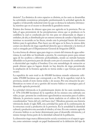 90 AGRICULTURA, SOCIEDAD Y AMBIENTE



desierto”. La dinámica de estos espacios es distinta, en los oasis se desarrollan
las actividades económicas principales predominando la actividad agrícola de
regadío y el desarrollo industrial entre las que se destaca la industria vitiviníco-
la; mientras que en el secano se desarrolla la ganadería menor.
Existen dos formas de obtener agua para uso agrícola en la provincia. Por un
lado, el agua proveniente de las precipitaciones níveas que se producen en la
cordillera la cual es conducida por los ríos para ser almacenada en diques y
embalses, de ahí, es distribuida por un extenso sistema de canales e hijuelas para
terminar su recorrido en las ﬁncas, siendo esta la principal fuente del recurso
hídrico para la agricultura. Para hacer uso del agua en la ﬁnca, la misma debe
contar con derecho de riego superﬁcial (derecho que es inherente a la tierra), el
cual es otorgado por el Departamento General de Irrigación (DGI).
La otra forma de obtener agua para riego es a través del sistema de agua subte-
rránea, la cual debe ser bombeada a presión. Se construyen pozos para extraer
agua de los acuíferos a diferentes profundidades, siendo un método bastante
difundido en la provincia pero de elevado costo por el consumo de combustible
o electricidad que implica el bombeo. Con esta metodología de extracción se
puede obtener agua en lugares donde no hay derecho de riego permitiendo
la ampliación de la frontera agrícola en tierras áridas o que forman parte del
secano.
La superﬁcie de oasis total es de 450.000 hectáreas estando solamente culti-
vadas 270.000 hectáreas que corresponde a un 3% de la superﬁcie total de la
provincia, siendo el resto tierras áridas o de secano. Por esta situación las pro-
blemáticas en torno al uso y gestión del recurso hídrico es estratégico para el
desarrollo agrícola provincial.
La actividad vitivinícola es la predominante dentro de los oasis mendocinos,
el 57% (156.000 hectáreas) de la superﬁcie de los mismos esta cultivada con
vides, ya que presenta las condiciones agroclimáticas necesarias para el cultivo.
Además, la provincia cuenta con una fuerte tradición en el cultivo de la vid
considerándose “tierra del sol y del buen vino”. Mendoza presenta una historia
vitivinícola desde el siglo XIX, esta actividad fue parte de la conformación de
la estructura social y productiva de la provincia. En la actualidad la identidad
cultural y productiva esta asociada al viñedo y al vino. En este contexto agrícola
el recurso hídrico es un factor determinante para el desarrollo vitivinícola y al
mismo tiempo forma parte de la identidad cultural de la población.
La dimensión riego marca diferenciación social y económica en el espacio agra-
rio, como asimismo cumple un papel fundamental en la deﬁnición del tipo de
 