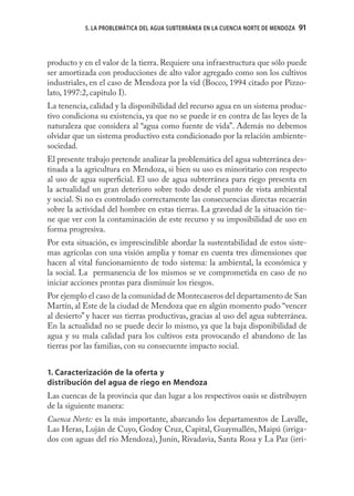 5. LA PROBLEMÁTICA DEL AGUA SUBTERRÁNEA EN LA CUENCIA NORTE DE MENDOZA   91



producto y en el valor de la tierra. Requiere una infraestructura que sólo puede
ser amortizada con producciones de alto valor agregado como son los cultivos
industriales, en el caso de Mendoza por la vid (Bocco, 1994 citado por Pizzo-
lato, 1997:2, capitulo I).
La tenencia, calidad y la disponibilidad del recurso agua en un sistema produc-
tivo condiciona su existencia, ya que no se puede ir en contra de las leyes de la
naturaleza que considera al “agua como fuente de vida”. Además no debemos
olvidar que un sistema productivo esta condicionado por la relación ambiente-
sociedad.
El presente trabajo pretende analizar la problemática del agua subterránea des-
tinada a la agricultura en Mendoza, si bien su uso es minoritario con respecto
al uso de agua superﬁcial. El uso de agua subterránea para riego presenta en
la actualidad un gran deterioro sobre todo desde el punto de vista ambiental
y social. Si no es controlado correctamente las consecuencias directas recaerán
sobre la actividad del hombre en estas tierras. La gravedad de la situación tie-
ne que ver con la contaminación de este recurso y su imposibilidad de uso en
forma progresiva.
Por esta situación, es imprescindible abordar la sustentabilidad de estos siste-
mas agrícolas con una visión amplia y tomar en cuenta tres dimensiones que
hacen al vital funcionamiento de todo sistema: la ambiental, la económica y
la social. La permanencia de los mismos se ve comprometida en caso de no
iniciar acciones prontas para disminuir los riesgos.
Por ejemplo el caso de la comunidad de Montecaseros del departamento de San
Martín, al Este de la ciudad de Mendoza que en algún momento pudo “vencer
al desierto” y hacer sus tierras productivas, gracias al uso del agua subterránea.
En la actualidad no se puede decir lo mismo, ya que la baja disponibilidad de
agua y su mala calidad para los cultivos esta provocando el abandono de las
tierras por las familias, con su consecuente impacto social.


1. Caracterización de la oferta y
distribución del agua de riego en Mendoza
Las cuencas de la provincia que dan lugar a los respectivos oasis se distribuyen
de la siguiente manera:
Cuenca Norte: es la más importante, abarcando los departamentos de Lavalle,
Las Heras, Luján de Cuyo, Godoy Cruz, Capital, Guaymallén, Maipú (irriga-
dos con aguas del río Mendoza), Junín, Rivadavia, Santa Rosa y La Paz (irri-
 