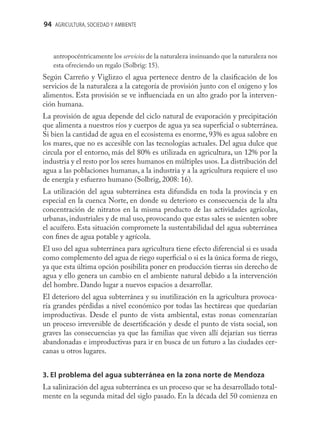 94 AGRICULTURA, SOCIEDAD Y AMBIENTE



   antropocéntricamente los servicios de la naturaleza insinuando que la naturaleza nos
   esta ofreciendo un regalo (Solbrig: 15).
Según Carreño y Viglizzo el agua pertenece dentro de la clasiﬁcación de los
servicios de la naturaleza a la categoría de provisión junto con el oxigeno y los
alimentos. Esta provisión se ve inﬂuenciada en un alto grado por la interven-
ción humana.
La provisión de agua depende del ciclo natural de evaporación y precipitación
que alimenta a nuestros ríos y cuerpos de agua ya sea superﬁcial o subterránea.
Si bien la cantidad de agua en el ecosistema es enorme, 93% es agua salobre en
los mares, que no es accesible con las tecnologías actuales. Del agua dulce que
circula por el entorno, más del 80% es utilizada en agricultura, un 12% por la
industria y el resto por los seres humanos en múltiples usos. La distribución del
agua a las poblaciones humanas, a la industria y a la agricultura requiere el uso
de energía y esfuerzo humano (Solbrig, 2008: 16).
La utilización del agua subterránea esta difundida en toda la provincia y en
especial en la cuenca Norte, en donde su deterioro es consecuencia de la alta
concentración de nitratos en la misma producto de las actividades agrícolas,
urbanas, industriales y de mal uso, provocando que estas sales se asienten sobre
el acuífero. Esta situación compromete la sustentabilidad del agua subterránea
con ﬁnes de agua potable y agrícola.
El uso del agua subterránea para agricultura tiene efecto diferencial si es usada
como complemento del agua de riego superﬁcial o si es la única forma de riego,
ya que esta última opción posibilita poner en producción tierras sin derecho de
agua y ello genera un cambio en el ambiente natural debido a la intervención
del hombre. Dando lugar a nuevos espacios a desarrollar.
El deterioro del agua subterránea y su inutilización en la agricultura provoca-
ría grandes pérdidas a nivel económico por todas las hectáreas que quedarían
improductivas. Desde el punto de vista ambiental, estas zonas comenzarían
un proceso irreversible de desertiﬁcación y desde el punto de vista social, son
graves las consecuencias ya que las familias que viven allí dejarían sus tierras
abandonadas e improductivas para ir en busca de un futuro a las ciudades cer-
canas u otros lugares.


3. El problema del agua subterránea en la zona norte de Mendoza
La salinización del agua subterránea es un proceso que se ha desarrollado total-
mente en la segunda mitad del siglo pasado. En la década del 50 comienza en
 