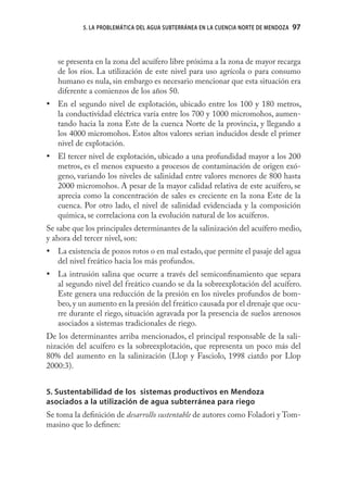5. LA PROBLEMÁTICA DEL AGUA SUBTERRÁNEA EN LA CUENCIA NORTE DE MENDOZA   97



   se presenta en la zona del acuífero libre próxima a la zona de mayor recarga
   de los ríos. La utilización de este nivel para uso agrícola o para consumo
   humano es nula, sin embargo es necesario mencionar que esta situación era
   diferente a comienzos de los años 50.
• En el segundo nivel de explotación, ubicado entre los 100 y 180 metros,
  la conductividad eléctrica varía entre los 700 y 1000 micromohos, aumen-
  tando hacia la zona Este de la cuenca Norte de la provincia, y llegando a
  los 4000 micromohos. Estos altos valores serian inducidos desde el primer
  nivel de explotación.
• El tercer nivel de explotación, ubicado a una profundidad mayor a los 200
  metros, es el menos expuesto a procesos de contaminación de origen exó-
  geno, variando los niveles de salinidad entre valores menores de 800 hasta
  2000 micromohos. A pesar de la mayor calidad relativa de este acuífero, se
  aprecia como la concentración de sales es creciente en la zona Este de la
  cuenca. Por otro lado, el nivel de salinidad evidenciada y la composición
  química, se correlaciona con la evolución natural de los acuíferos.
Se sabe que los principales determinantes de la salinización del acuífero medio,
y ahora del tercer nivel, son:
• La existencia de pozos rotos o en mal estado, que permite el pasaje del agua
  del nivel freático hacia los más profundos.
• La intrusión salina que ocurre a través del semiconﬁnamiento que separa
  al segundo nivel del freático cuando se da la sobreexplotación del acuífero.
  Este genera una reducción de la presión en los niveles profundos de bom-
  beo, y un aumento en la presión del freático causada por el drenaje que ocu-
  rre durante el riego, situación agravada por la presencia de suelos arenosos
  asociados a sistemas tradicionales de riego.
De los determinantes arriba mencionados, el principal responsable de la sali-
nización del acuífero es la sobreexplotación, que representa un poco más del
80% del aumento en la salinización (Llop y Fasciolo, 1998 ciatdo por Llop
2000:3).


5. Sustentabilidad de los sistemas productivos en Mendoza
asociados a la utilización de agua subterránea para riego
Se toma la deﬁnición de desarrollo sustentable de autores como Foladori y Tom-
masino que lo deﬁnen:
 