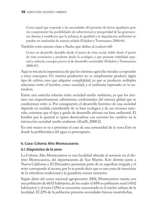 98 AGRICULTURA, SOCIEDAD Y AMBIENTE



   Como aquel que responde a las necesidades del presente de forma igualitaria pero
   sin comprometer las posibilidades de sobrevivencia y prosperidad de las generacio-
   nes futuras y establecen que la pobreza, la igualdad y la degradación ambiental no
   pueden ser analizadas de manera aislada (Foladori y Tommasino, 2000:44).
También estos autores citan a Sachs, que deﬁne al ecodesarrollo
   Como un desarrollo deseable desde el punto de vista social, viable desde el punto
   de vista económico y prudente desde lo ecológico y que presente viabilidad espa-
   cial y cultural, concepto previo al de desarrollo sustentable (Foladori y Tommasino,
   2000:45).
Aquí se rescata la importancia de que los sistemas agrícolas tiendan a responder
a estos conceptos. Un sistema productivo no es simplemente producir algún
tipo de cultivo, sino que adquiere complejidad, ya que se producen múltiples
relaciones entre el hombre, como sociedad, y el ambiente expresado en la na-
turaleza.
Existe una estrecha relación entre sociedad-medio ambiente, ya que los mis-
mos son respectivamente subsistemas conformados del sistema global que se
condicionan entre sí. Por consiguiente, el desarrollo histórico de una sociedad
depende en medida considerable de su base ecológica y de sus recursos natu-
rales, mientras que el tipo y grado de desarrollo afectan esa base ambiental. El
hombre por lo general es quien desencadena con acciones los cambios en la
interacción sociedad-medio ambiente (Zarilli, 2000:2).
En este marco se va a presentar el caso de una comunidad de la zona Este en
donde la problemática del agua es preocupante.


6. Caso: Colonia Alto Montecaseros
6.1. Diagnóstico de la zona:
La Colonia Alto Montecaseros es una localidad ubicada al noroeste en el dis-
trito Montecaseros, del departamento de San Martín. Este distrito junto a
Nueva California y El Divisadero presentan parte de su superﬁcie irrigada y el
resto corresponde al secano, por lo se puede decir que es una zona de transición
de la viticultura tradicional y la ganadería menor extensiva.
Según datos del censo nacional agropecuario 2002, Montecaseros cuenta con
una población de 6032 habitantes, de los cuales el 68% es población rural (4102
habitantes) y el resto (32%) se encuentra concentrada en el núcleo urbano de la
localidad. El 22% de la población presenta necesidades básicas insatisfechas.
 