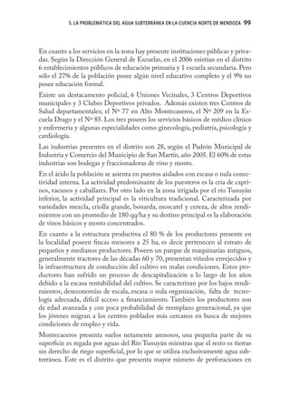 5. LA PROBLEMÁTICA DEL AGUA SUBTERRÁNEA EN LA CUENCIA NORTE DE MENDOZA   99



En cuanto a los servicios en la zona hay presente instituciones públicas y priva-
das. Según la Dirección General de Escuelas, en el 2006 existían en el distrito
6 establecimientos públicos de educación primaria y 1 escuela secundaria. Pero
sólo el 27% de la población posee algún nivel educativo completo y el 9% no
posee educación formal.
Existe un destacamento policial, 6 Uniones Vecinales, 3 Centros Deportivos
municipales y 3 Clubes Deportivos privados. Además existen tres Centros de
Salud departamentales; el Nº 77 en Alto Montecaseros, el Nº 209 en la Es-
cuela Drago y el Nº 85. Los tres poseen los servicios básicos de médico clínico
y enfermería y algunas especialidades como ginecología, pediatría, psicología y
cardiología.
Las industrias presentes en el distrito son 28, según el Padrón Municipal de
Industria y Comercio del Municipio de San Martín, año 2005. El 60% de estas
industrias son bodegas y fraccionadoras de vino y mosto.
En el árido la población se asienta en puestos aislados con escasa o nula conec-
tividad interna. La actividad predominante de los puesteros es la cría de capri-
nos, vacunos y caballares. Por otro lado en la zona irrigada por el río Tunuyán
inferior, la actividad principal es la viticultura tradicional. Caracterizada por
variedades mezcla, criolla grande, bonarda, moscatel y cereza, de altos rendi-
mientos con un promedio de 180 qq/ha y su destino principal es la elaboración
de vinos básicos y mosto concentrados.
En cuanto a la estructura productiva el 80 % de los productores presente en
la localidad poseen ﬁncas menores a 25 ha, es decir pertenecen al estrato de
pequeños y medianos productores. Poseen un parque de maquinarias antiguos,
generalmente tractores de las décadas 60 y 70, presentan viñedos envejecidos y
la infraestructura de conducción del cultivo en malas condiciones. Estos pro-
ductores han sufrido un proceso de descapitalización a lo largo de los años
debido a la escasa rentabilidad del cultivo. Se caracterizan por los bajos rendi-
mientos, deseconomías de escala, escasa o nula organización, falta de tecno-
logía adecuada, difícil acceso a ﬁnanciamiento. También los productores son
de edad avanzada y con poca probabilidad de reemplazo generacional, ya que
los jóvenes migran a los centros poblados más cercanos en busca de mejores
condiciones de empleo y vida.
Montecaceros presenta suelos netamente arenosos, una pequeña parte de su
superﬁcie es regada por aguas del Río Tunuyán mientras que el resto es tierras
sin derecho de riego superﬁcial, por lo que se utiliza exclusivamente agua sub-
terránea. Este es el distrito que presenta mayor número de perforaciones en
 